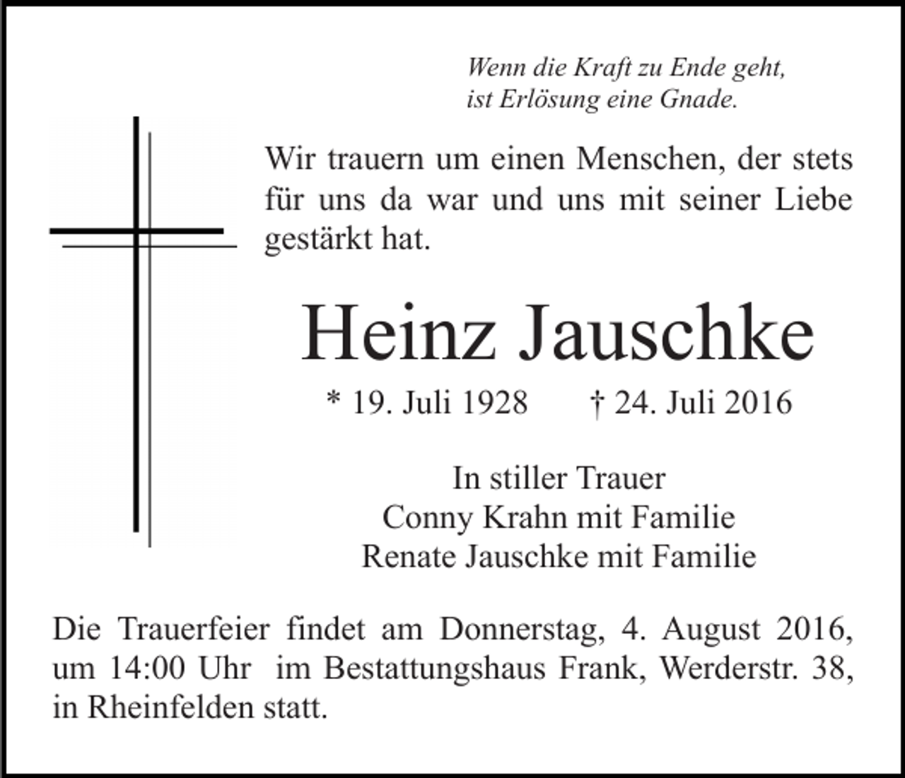 <p>Wenn die Kraft zu Ende geht,<br />ist Erlösung eine Gnade.</p><p>Wir trauern um einen Menschen, der stets<br />für uns da war und uns mit seiner Liebe<br />gestärkt hat.</p><p>Heinz Jauschke<br />* 19. Juli 1928</p><p>† 24. Juli 2016</p><p>In stiller Trauer<br />Conny Krahn mit Familie<br />Renate Jauschke mit Familie<br />Die Trauerfeier findet am Donnerstag, 4. August 2016,<br />um 14:00 Uhr im Bestattungshaus Frank, Werderstr. 38,<br />in Rheinfelden statt.</p>