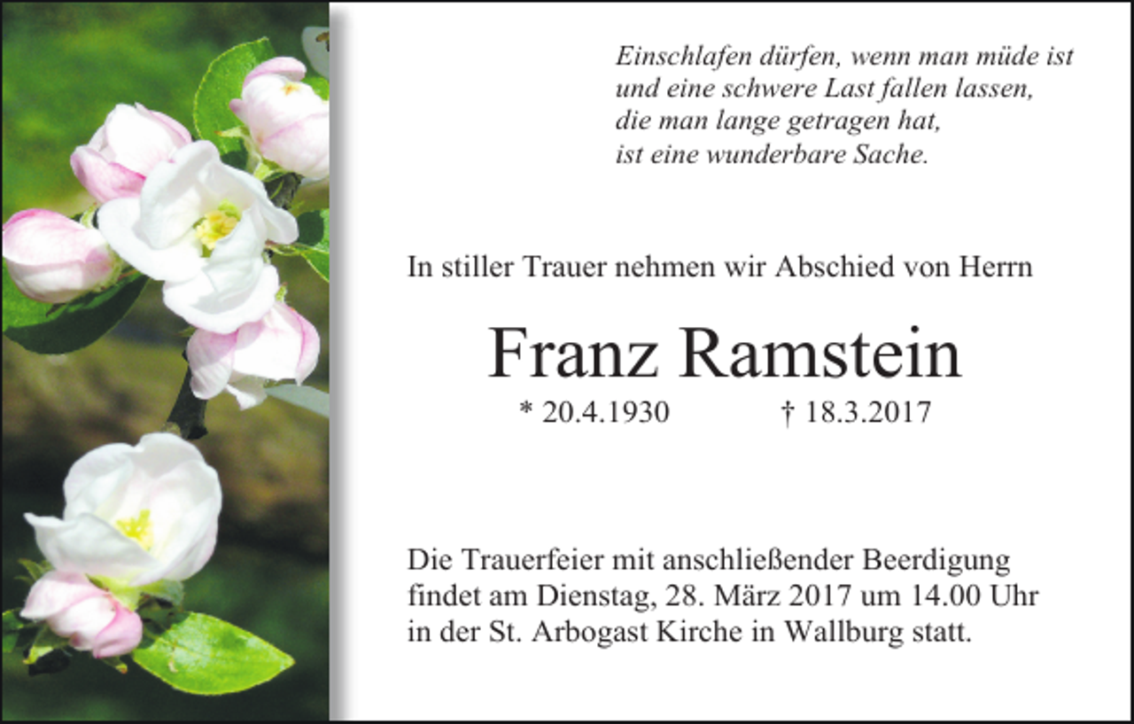 <p>Einschlafen dürfen, wenn man müde ist<br />und eine schwere Last fallen lassen,<br />die man lange getragen hat,<br />ist eine wunderbare Sache.</p><p>In stiller Trauer nehmen wir Abschied von Herrn</p><p>Franz Ramstein<br />* 20.4.1930</p><p>† 18.3.2017</p><p>Die Trauerfeier mit anschließender Beerdigung<br />findet am Dienstag, 28. März 2017 um 14.00 Uhr<br />in der St. Arbogast Kirche in Wallburg statt.</p>