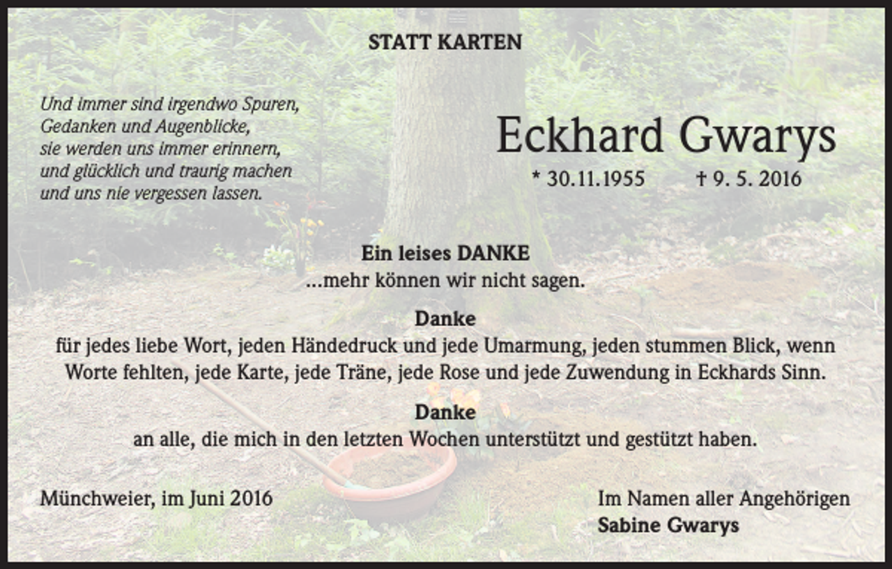 <p>STATT KARTEN<br />Und immer sind irgendwo Spuren,<br />Gedanken und Augenblicke,<br />sie werden uns immer erinnern,<br />und glücklich und traurig machen<br />und uns nie vergessen lassen.</p><p>Eckhard Gwarys<br />* 30.11.1955</p><p>† 9. 5. 2016</p><p>Ein leises DANKE<br />...mehr können wir nicht sagen.<br />Danke<br />für jedes liebe Wort, jeden Händedruck und jede Umarmung, jeden stummen Blick, wenn<br />Worte fehlten, jede Karte, jede Träne, jede Rose und jede Zuwendung in Eckhards Sinn.<br />Danke<br />an alle, die mich in den letzten Wochen unterstützt und gestützt haben.<br />Münchweier, im Juni 2016</p><p>Im Namen aller Angehörigen<br />Sabine Gwarys</p>