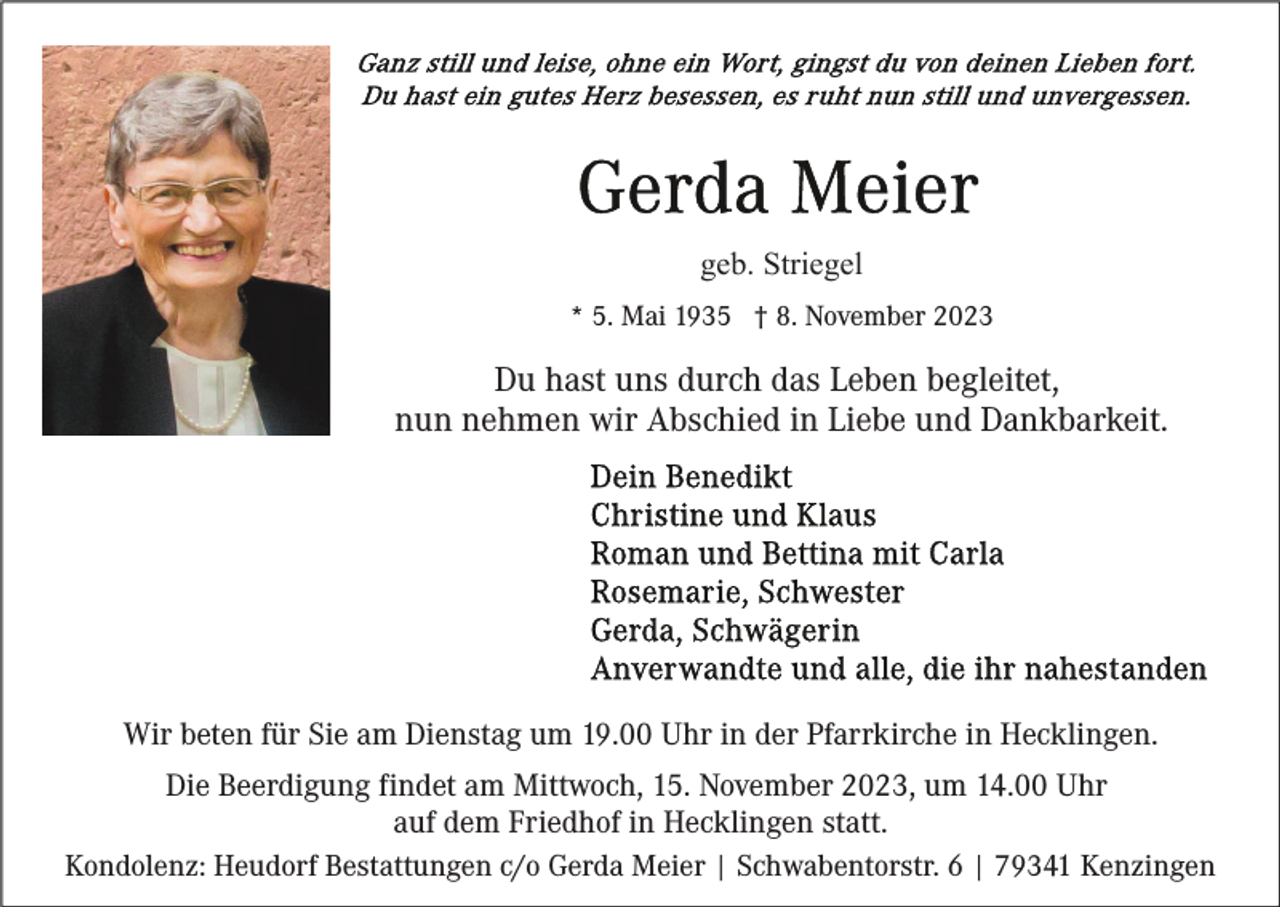<p>geb. Striegel<br />* 5. Mai 1935 † 8. November 2023</p><p>Du hast uns durch das Leben begleitet,<br />nun nehmen wir Abschied in Liebe und Dankbarkeit.</p><p>Wir beten für Sie am Dienstag um 19.00 Uhr in der Pfarrkirche in Hecklingen.<br />Die Beerdigung findet am Mittwoch, 15. November 2023, um 14.00 Uhr<br />auf dem Friedhof in Hecklingen statt.<br />Kondolenz: Heudorf Bestattungen c/o Gerda Meier | Schwabentorstr. 6 | 79341 Kenzingen</p>