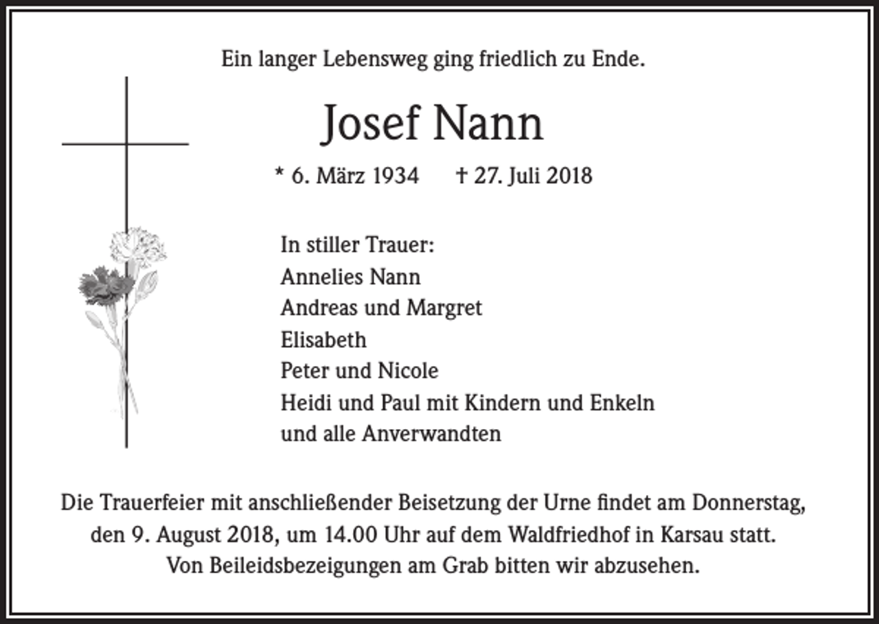<p>Ein langer Lebensweg ging friedlich zu Ende.</p><p>Josef Nann<br />* 6. März 1934</p><p>† 27. Juli 2018</p><p>In stiller Trauer:<br />Annelies Nann<br />Andreas und Margret<br />Elisabeth<br />Peter und Nicole<br />Heidi und Paul mit Kindern und Enkeln<br />und alle Anverwandten<br />Die Trauerfeier mit anschließender Beisetzung der Urne findet am Donnerstag,<br />den 9. August 2018, um 14.00 Uhr auf dem Waldfriedhof in Karsau statt.<br />Von Beileidsbezeigungen am Grab bitten wir abzusehen.</p>