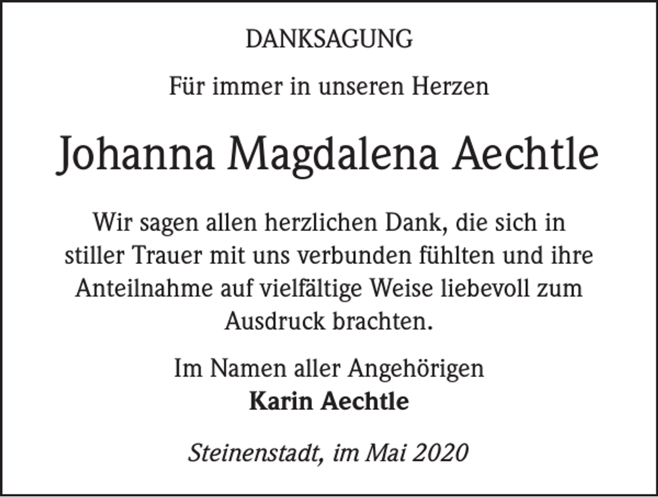 <p>DANKSAGUNG<br />Für immer in unseren Herzen</p><p>Johanna Magdalena Aechtle<br />Wir sagen allen herzlichen Dank, die sich in<br />stiller Trauer mit uns verbunden fühlten und ihre<br />Anteilnahme auf vielfältige Weise liebevoll zum<br />Ausdruck brachten.<br />Im Namen aller Angehörigen<br />Karin Aechtle<br />Steinenstadt, im Mai 2020</p>