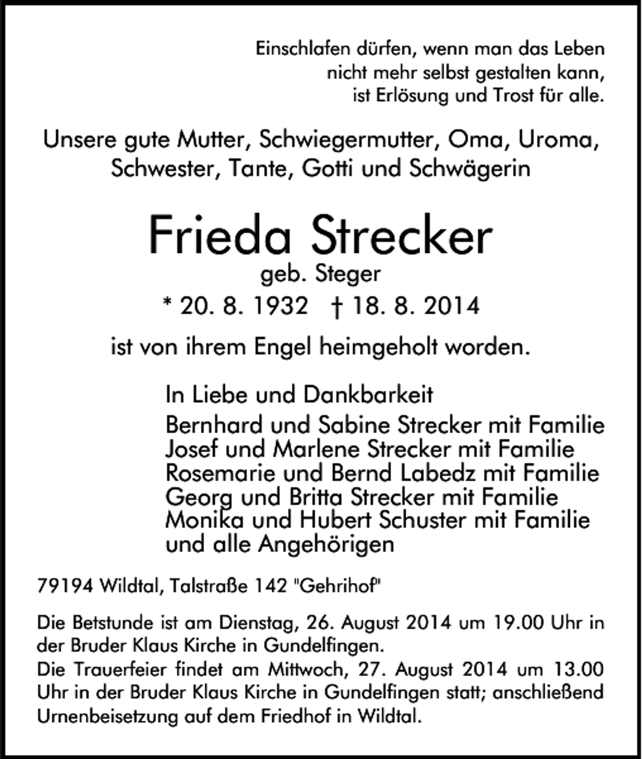 <p>Einschlafen dürfen, wenn man das Leben<br />nicht mehr selbst gestalten kann,<br />ist Erlösung und Trost für alle.</p><p>Unsere gute Mutter, Schwiegermutter, Oma, Uroma,<br />Schwester, Tante, Gotti und Schwägerin</p><p>Frieda Strecker<br />geb. Steger<br />* 20. 8. 1932 † 18. 8. 2014</p><p>ist von ihrem Engel heimgeholt worden.<br />In Liebe und Dankbarkeit<br />Bernhard und Sabine Strecker mit Familie<br />Josef und Marlene Strecker mit Familie<br />Rosemarie und Bernd Labedz mit Familie<br />Georg und Britta Strecker mit Familie<br />Monika und Hubert Schuster mit Familie<br />und alle Angehörigen<br />79194 Wildtal, Talstraße 142 "Gehrihof"<br />Die Betstunde ist am Dienstag, 26. August 2014 um 19.00 Uhr in<br />der Bruder Klaus Kirche in Gundelfingen.<br />Die Trauerfeier findet am Mittwoch, 27. August 2014 um 13.00<br />Uhr in der Bruder Klaus Kirche in Gundelfingen statt; anschließend<br />Urnenbeisetzung auf dem Friedhof in Wildtal.</p>