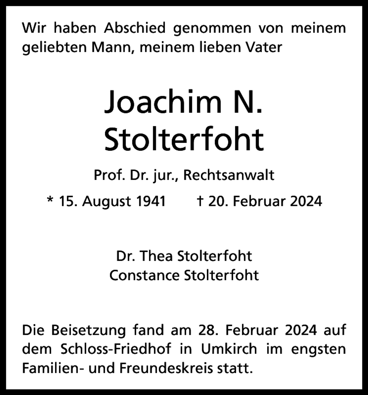 <p>Wir haben Abschied genommen von meinem<br />geliebten Mann, meinem lieben Vater</p><p>Joachim N.<br />Stolterfoht<br />Prof. Dr. jur., Rechtsanwalt<br />* 15. August 1941 † 20. Februar 2024</p><p>Dr. Thea Stolterfoht<br />Constance Stolterfoht</p><p>Die Beisetzung fand am 28. Februar 2024 auf<br />dem Schloss-Friedhof in Umkirch im engsten<br />­Familien- und Freundeskreis statt.</p>