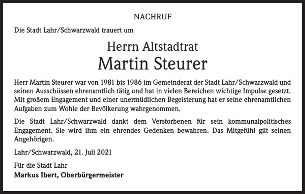 <p>NACHRUF<br />Die Stadt Lahr/Schwarzwald trauert um</p><p>Herrn Altstadtrat</p><p>Martin Steurer<br />Herr Martin Steurer war von 1981 bis 1986 im Gemeinderat der Stadt Lahr/Schwarzwald und<br />seinen Ausschüssen ehrenamtlich tätig und hat in vielen Bereichen wichtige Impulse gesetzt.<br />Mit großem Engagement und einer unermüdlichen Begeisterung hat er seine ehrenamtlichen<br />Aufgaben zum Wohle der Bevölkerung wahrgenommen.<br />Die Stadt Lahr/Schwarzwald dankt dem Verstorbenen für sein kommunalpolitisches<br />­Engagement. Sie wird ihm ein ehrendes Gedenken bewahren. Das Mitgefühl gilt seinen<br />­Angehörigen.<br />Lahr/Schwarzwald, 21. Juli 2021<br />Für die Stadt Lahr<br />Markus Ibert, Oberbürgermeister</p>