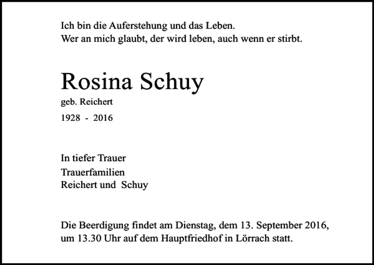 <p>Ich bin die Auferstehung und das Leben.<br />Wer an mich glaubt, der wird leben, auch wenn er stirbt.</p><p>Rosina Schuy<br />geb. Reichert<br />1928 - 2016</p><p>In tiefer Trauer<br />Trauerfamilien<br />Reichert und Schuy</p><p>Die Beerdigung findet am Dienstag, dem 13. September 2016,<br />um 13.30 Uhr auf dem Hauptfriedhof in Lörrach statt.</p>