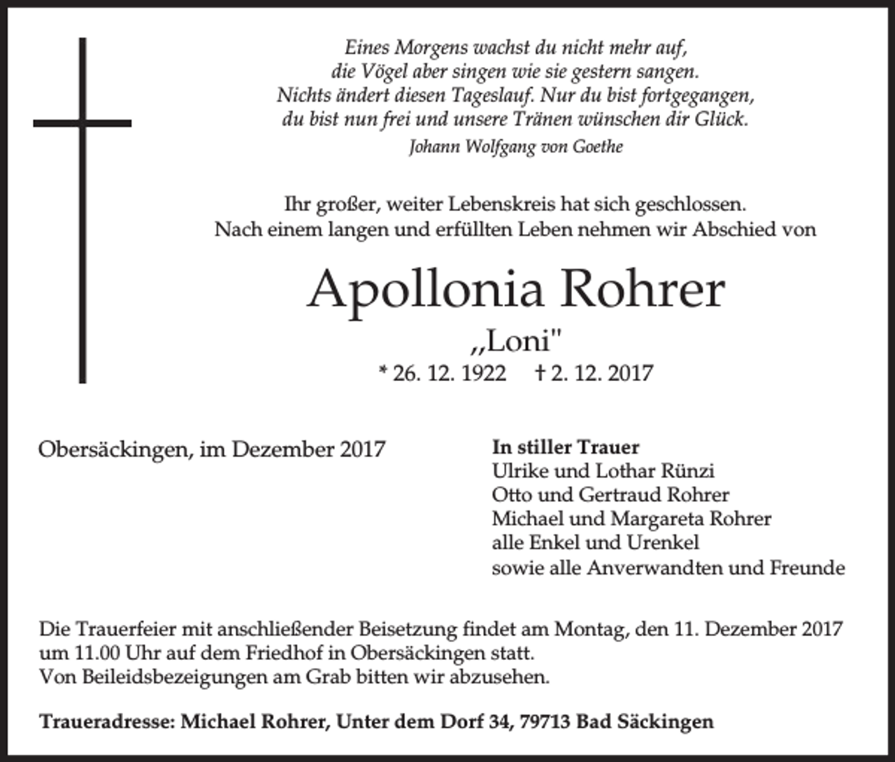 <p>Eines Morgens wachst du nicht mehr auf,<br />die Vögel aber singen wie sie gestern sangen.<br />Nichts ändert diesen Tageslauf. Nur du bist fortgegangen,<br />du bist nun frei und unsere Tränen wünschen dir Glück.<br />Johann Wolfgang von Goethe</p><p>Ihr großer, weiter Lebenskreis hat sich geschlossen.<br />Nach einem langen und erfüllten Leben nehmen wir Abschied von</p><p>Apollonia Rohrer<br />,,Loni"<br />* 26. 12. 1922<br />Obersäckingen, im Dezember 2017</p><p>† 2. 12. 2017</p><p>In stiller Trauer<br />Ulrike und Lothar Rünzi<br />Otto und Gertraud Rohrer<br />Michael und Margareta Rohrer<br />alle Enkel und Urenkel<br />sowie alle Anverwandten und Freunde</p><p>Die Trauerfeier mit anschließender Beisetzung findet am Montag, den 11. Dezember 2017<br />um 11.00 Uhr auf dem Friedhof in Obersäckingen statt.<br />Von Beileidsbezeigungen am Grab bitten wir abzusehen.<br />Traueradresse: Michael Rohrer, Unter dem Dorf 34, 79713 Bad Säckingen</p>