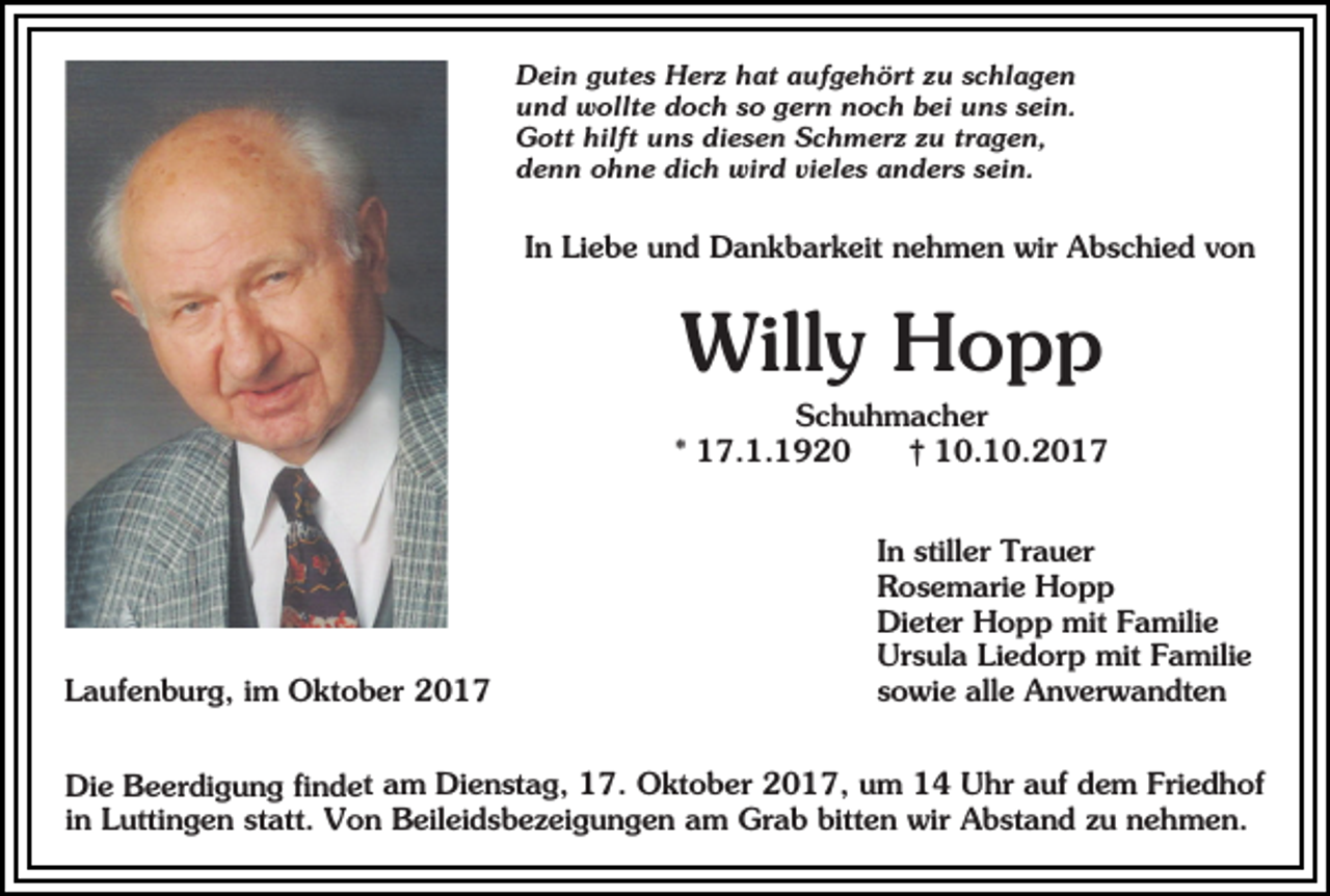 <p>Dein gutes Herz hat aufgehört zu schlagen<br />und wollte doch so gern noch bei uns sein.<br />Gott hilft uns diesen Schmerz zu tragen,<br />denn ohne dich wird vieles anders sein.</p><p>In Liebe und Dankbarkeit nehmen wir Abschied von</p><p>Willy Hopp<br />Schuhmacher<br />* 17.1.1920<br />† 10.10.2017</p><p>Laufenburg, im Oktober 2017</p><p>In stiller Trauer<br />Rosemarie Hopp<br />Dieter Hopp mit Familie<br />Ursula Liedorp mit Familie<br />sowie alle Anverwandten</p><p>Die Beerdigung findet am Dienstag, 17. Oktober 2017, um 14 Uhr auf dem Friedhof<br />in Luttingen statt. Von Beileidsbezeigungen am Grab bitten wir Abstand zu nehmen.</p>