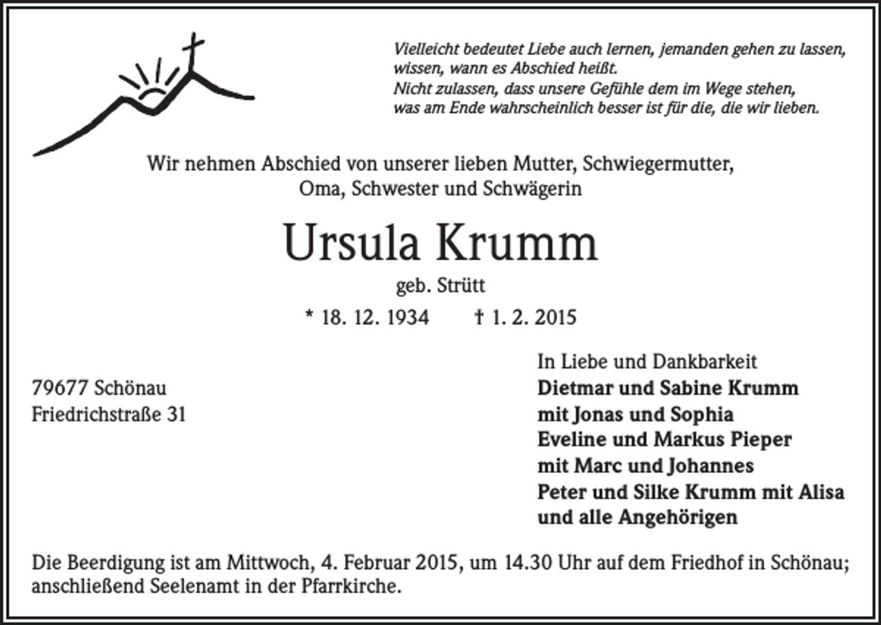 <p>Vielleicht bedeutet Liebe auch lernen, jemanden gehen zu lassen,<br />wissen, wann es Abschied heißt.<br />Nicht zulassen, dass unsere Gefühle dem im Wege stehen,<br />was am Ende wahrscheinlich besser ist für die, die wir lieben.</p><p>Wir nehmen Abschied von unserer lieben Mutter, Schwiegermutter,<br />Oma, Schwester und Schwägerin</p><p>Ursula Krumm<br />geb. Strütt<br />* 18. 12. 1934 † 1. 2. 2015</p><p>79677 Schönau<br />Friedrichstraße 31</p><p>In Liebe und Dankbarkeit<br />Dietmar und Sabine Krumm<br />mit Jonas und Sophia<br />Eveline und Markus Pieper<br />mit Marc und Johannes<br />Peter und Silke Krumm mit Alisa<br />und alle Angehörigen</p><p>Die Beerdigung ist am Mittwoch, 4. Februar 2015, um 14.30 Uhr auf dem Friedhof in Schönau;<br />anschließend Seelenamt in der Pfarrkirche.</p>