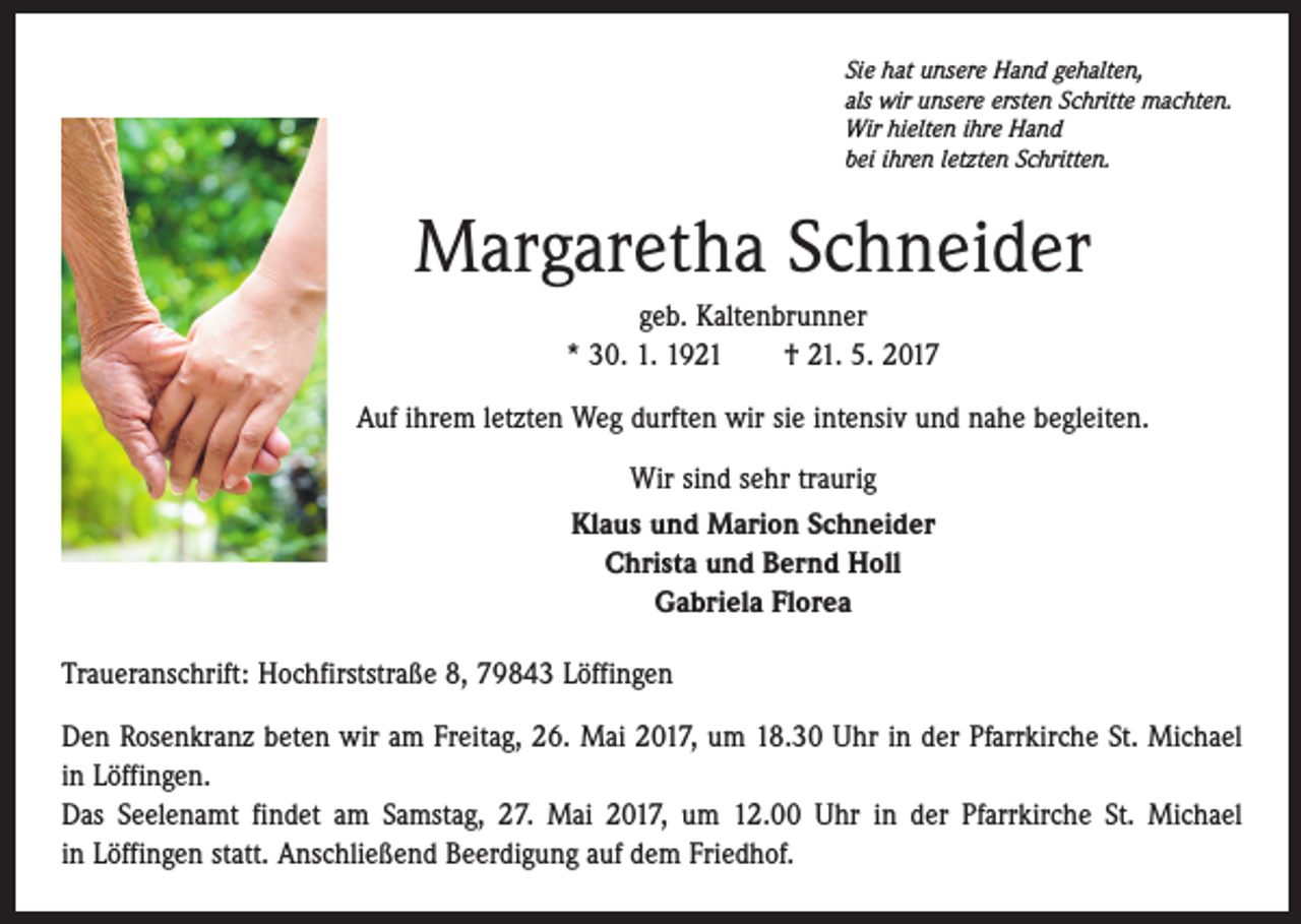 <p>Sie hat unsere Hand gehalten,<br />als wir unsere ersten Schritte machten.<br />Wir hielten ihre Hand<br />bei ihren letzten Schritten.</p><p>Margaretha Schneider<br />geb. Kaltenbrunner<br />* 30. 1. 1921 † 21. 5. 2017<br />Auf ihrem letzten Weg durften wir sie intensiv und nahe begleiten.<br />Wir sind sehr traurig<br />Klaus und Marion Schneider<br />Christa und Bernd Holl<br />Gabriela Florea<br />Traueranschrift: Hochfirststraße 8, 79843 Löffingen<br />Den Rosenkranz beten wir am Freitag, 26. Mai 2017, um 18.30 Uhr in der Pfarrkirche St. Michael<br />in Löffingen.<br />Das Seelenamt findet am Samstag, 27. Mai 2017, um 12.00 Uhr in der Pfarrkirche St. Michael<br />in Löffingen statt. Anschließend Beerdigung auf dem Friedhof.</p>