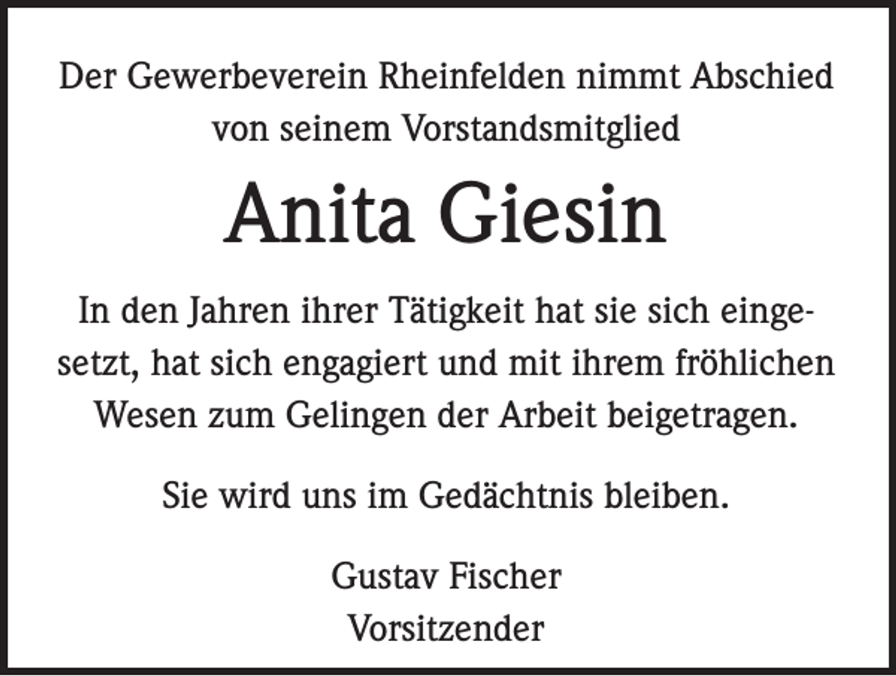 <p>Der Gewerbeverein Rheinfelden nimmt Abschied<br />von seinem Vorstandsmitglied</p><p>Anita Giesin<br />In den Jahren ihrer Tätigkeit hat sie sich eingesetzt, hat sich engagiert und mit ihrem fröhlichen<br />Wesen zum Gelingen der Arbeit beigetragen.<br />Sie wird uns im Gedächtnis bleiben.<br />Gustav Fischer<br />Vorsitzender</p>