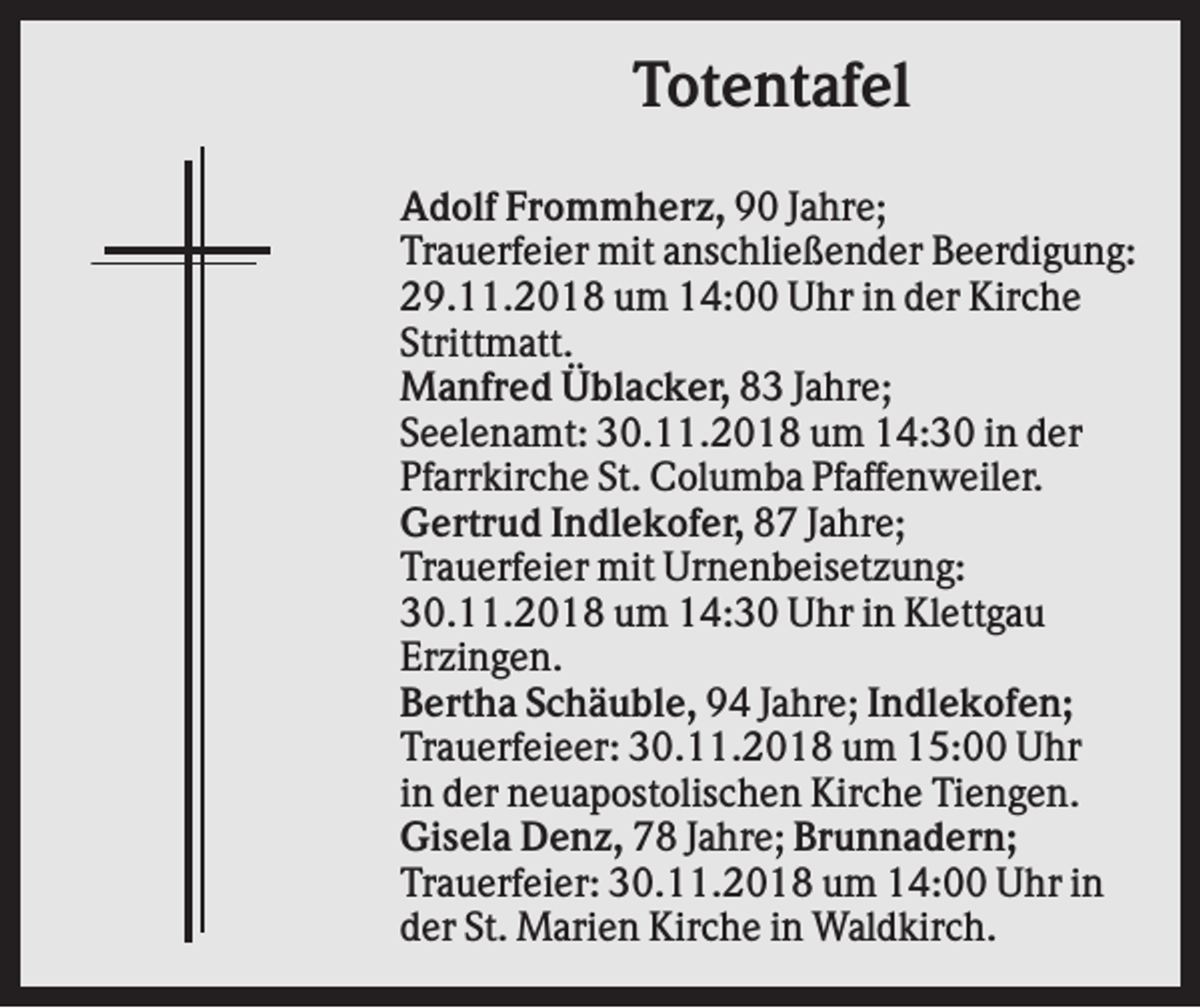 <p>Totentafel<br />Adolf Frommherz, 90 Jahre;<br />Trauerfeier mit anschließender Beerdigung:<br />29.11.2018 um 14:00 Uhr in der Kirche<br />Strittmatt.<br />Manfred Üblacker, 83 Jahre;<br />Seelenamt: 30.11.2018 um 14:30 in der<br />Pfarrkirche St. Columba Pfaffenweiler.<br />Gertrud Indlekofer, 87 Jahre;<br />Trauerfeier mit Urnenbeisetzung:<br />30.11.2018 um 14:30 Uhr in Klettgau<br />Erzingen.<br />Bertha Schäuble, 94 Jahre; Indlekofen;<br />Trauerfeieer: 30.11.2018 um 15:00 Uhr<br />in der neuapostolischen Kirche Tiengen.<br />Gisela Denz, 78 Jahre; Brunnadern;<br />Trauerfeier: 30.11.2018 um 14:00 Uhr in<br />der St. Marien Kirche in Waldkirch.</p>