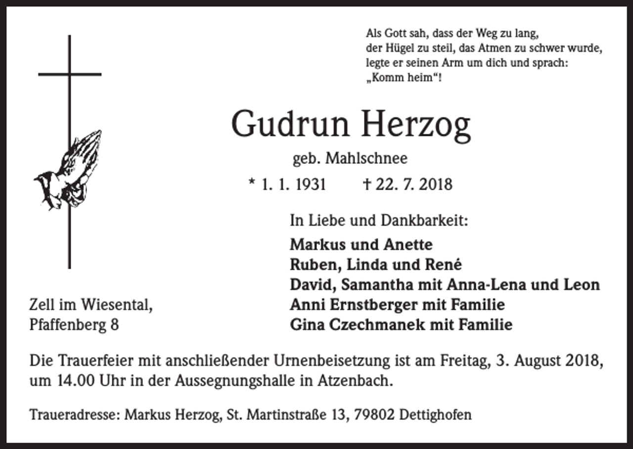<p>Als Gott sah, dass der Weg zu lang,<br />der Hügel zu steil, das Atmen zu schwer wurde,<br />legte er seinen Arm um dich und sprach:<br />„Komm heim“!</p><p>Gudrun Herzog<br />geb. Mahlschnee<br />* 1. 1. 1931 † 22. 7. 2018</p><p>Zell im Wiesental,<br />Pfaffenberg 8</p><p>In Liebe und Dankbarkeit:<br />Markus und Anette<br />Ruben, Linda und René<br />David, Samantha mit Anna-Lena und Leon<br />Anni Ernstberger mit Familie<br />Gina Czechmanek mit Familie</p><p>Die Trauerfeier mit anschließender Urnenbeisetzung ist am Freitag, 3. August 2018,<br />um 14.00 Uhr in der Aussegnungshalle in Atzenbach.<br />Traueradresse: Markus Herzog, St. Martinstraße 13, 79802 Dettighofen</p>