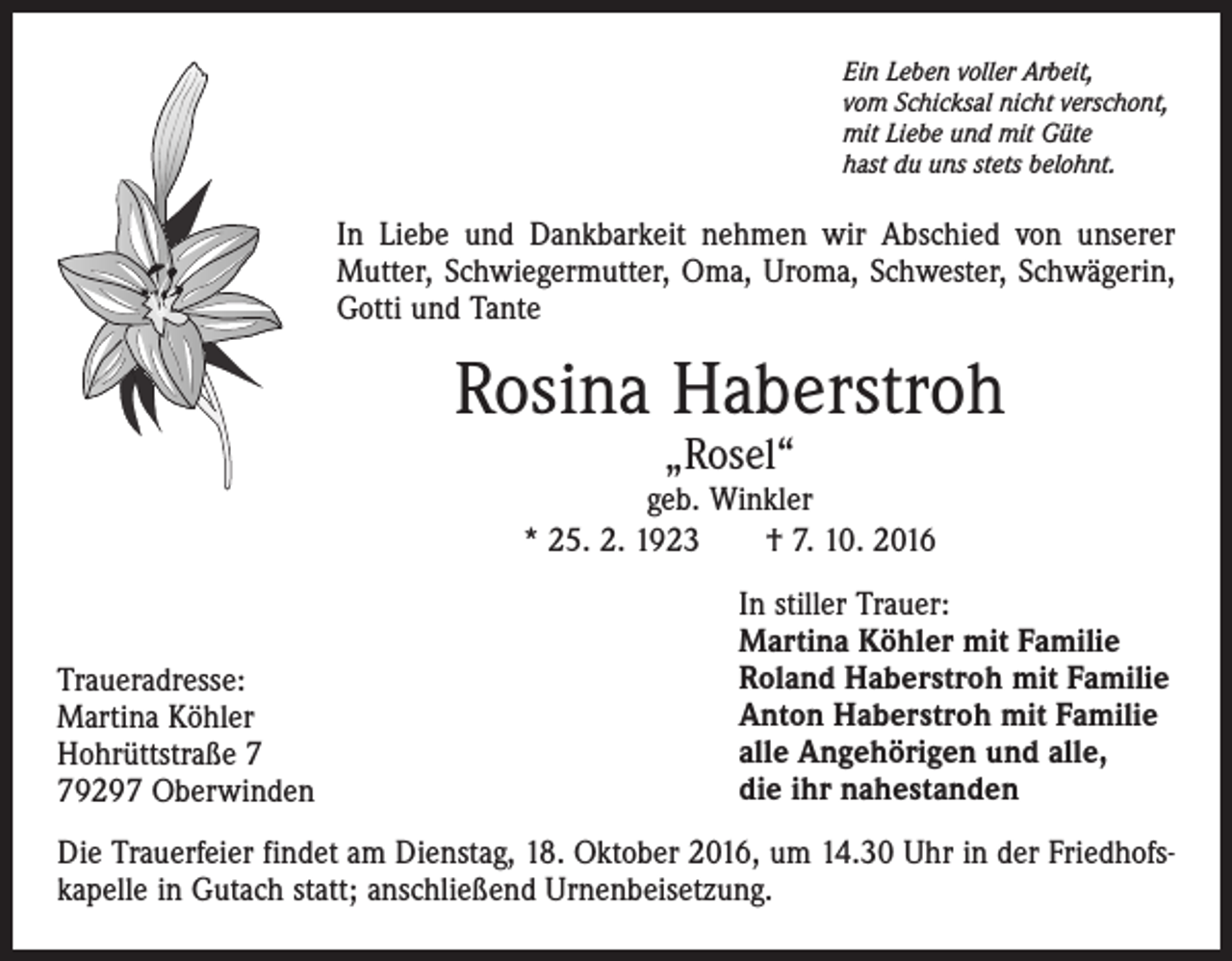 <p>Ein Leben voller Arbeit,<br />vom Schicksal nicht verschont,<br />mit Liebe und mit Güte<br />hast du uns stets belohnt.</p><p>In Liebe und Dankbarkeit nehmen wir Abschied von unserer<br />Mutter, Schwiegermutter, Oma, Uroma, Schwester, Schwägerin,<br />Gotti und Tante</p><p>Rosina Haberstroh<br />„Rosel“</p><p>geb. Winkler<br />* 25. 2. 1923 † 7. 10. 2016</p><p>Traueradresse:<br />Martina Köhler<br />Hohrüttstraße 9297 Oberwinden</p><p>In stiller Trauer:<br />Martina Köhler mit Familie<br />Roland Haberstroh mit Familie<br />Anton Haberstroh mit Familie<br />alle Angehörigen und alle,<br />die ihr nahestanden</p><p>Die Trauerfeier findet am Dienstag, 18. Oktober 2016, um 14.30 Uhr in der Friedhofskapelle in Gutach statt; anschließend Urnenbeisetzung.</p>