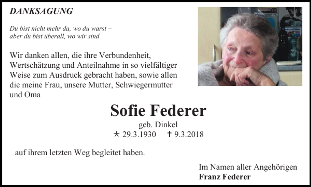<p>DANKSAGUNG<br />Du bist nicht mehr da, wo du warst –<br />aber du bist überall, wo wir sind.</p><p>Wir danken allen, die ihre Verbundenheit,<br />Wertschätzung und Anteilnahme in so vielfältiger<br />Weise zum Ausdruck gebracht haben, sowie allen<br />die meine Frau, unsere Mutter, Schwiegermutter<br />und Oma</p><p>Sofie Federer<br />geb. Dinkel<br /> 29.3.1930  9.3.2018<br />auf ihrem letzten Weg begleitet haben.<br />Im Namen aller Angehörigen<br />Franz Federer</p>