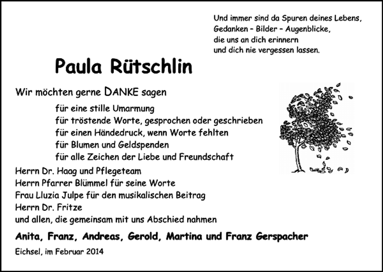 <p>Und immer sind da Spuren deines Lebens,<br />Gedanken – Bilder – Augenblicke,<br />die uns an dich erinnern<br />und dich nie vergessen lassen.</p><p>Paula Rütschlin<br />Wir möchten gerne</p><p>DANKE sagen</p><p>für eine stille Umarmung<br />für tröstende Worte, gesprochen oder geschrieben<br />für einen Händedruck, wenn Worte fehlten<br />für Blumen und Geldspenden<br />für alle Zeichen der Liebe und Freundschaft<br />Herrn Dr. Haag und Pflegeteam<br />Herrn Pfarrer Blümmel für seine Worte<br />Frau Lluzia Julpe für den musikalischen Beitrag<br />Herrn Dr. Fritze<br />und allen, die gemeinsam mit uns Abschied nahmen</p><p>Anita, Franz, Andreas, Gerold, Martina und Franz Gerspacher<br />Eichsel, im Februar 2014</p>