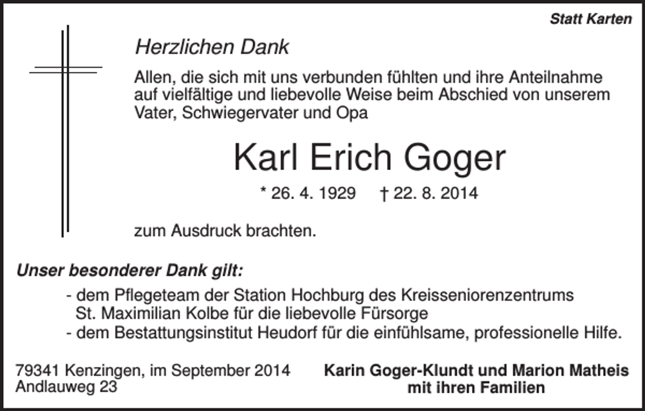 <p>Statt Karten</p><p>Herzlichen Dank<br />Allen, die sich mit uns verbunden fühlten und ihre Anteilnahme<br />auf vielfältige und liebevolle Weise beim Abschied von unserem<br />Vater, Schwiegervater und Opa</p><p>Karl Erich Goger<br />* 26. 4. 1929</p><p>† 22. 8. 2014</p><p>zum Ausdruck brachten.<br />Unser besonderer Dank gilt:<br />- dem Pflegeteam der Station Hochburg des Kreisseniorenzentrums<br />St. Maximilian Kolbe für die liebevolle Fürsorge<br />- dem Bestattungsinstitut Heudorf für die einfühlsame, professionelle Hilfe.<br />79341 Kenzingen, im September 2014<br />Andlauweg 23</p><p>Karin Goger-Klundt und Marion Matheis<br />mit ihren Familien</p>