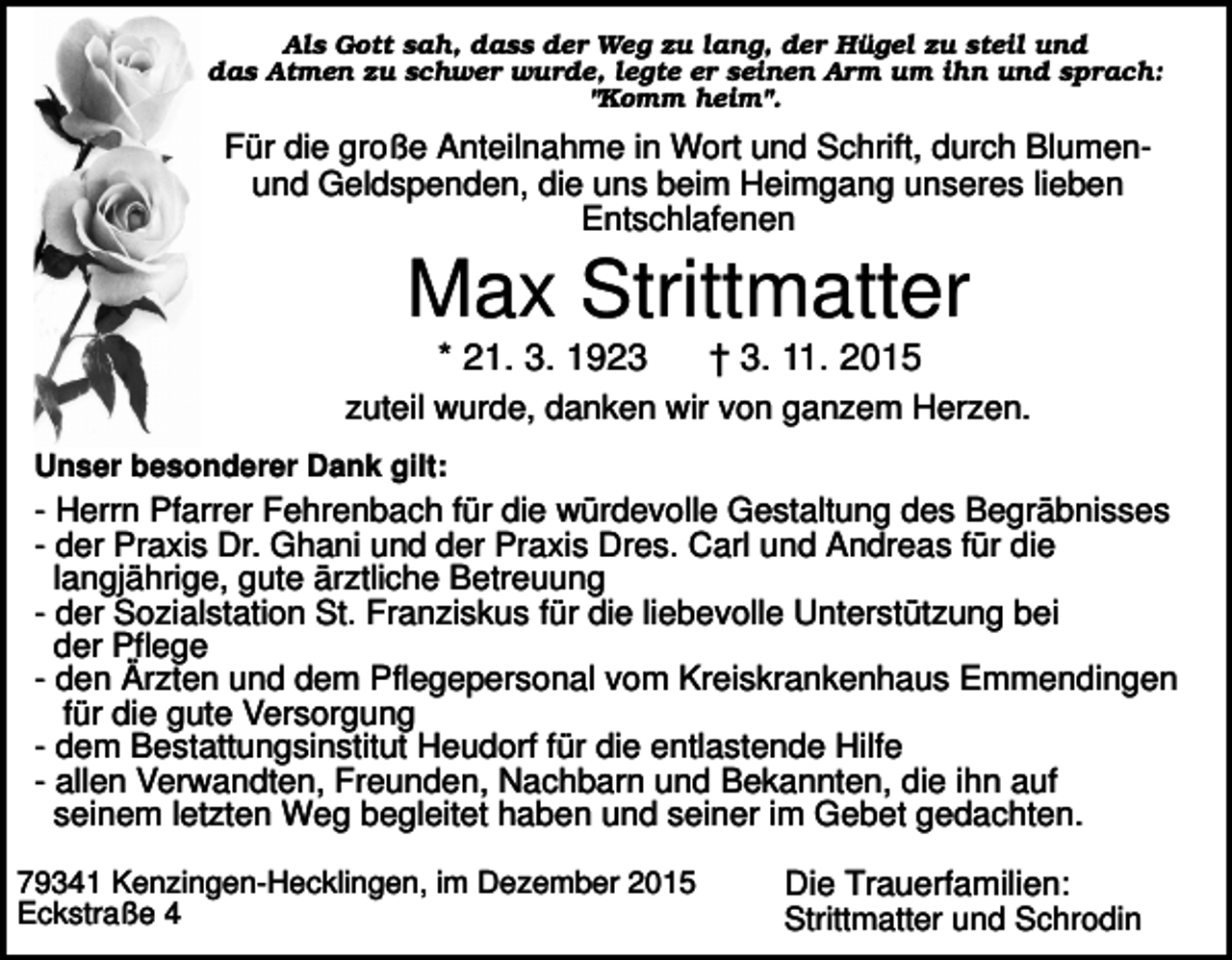 <p>Als Gott sah, dass der Weg zu lang, der Hügel zu steil und<br />das Atmen zu schwer wurde, legte er seinen Arm um ihn und sprach:<br />"Komm heim".</p><p>Für die große Anteilnahme in Wort und Schrift, durch Blumenund Geldspenden, die uns beim Heimgang unseres lieben<br />Entschlafenen</p><p>Max Strittmatter<br />* 21. 3. 1923</p><p>† 3. 11. 2015</p><p>zuteil wurde, danken wir von ganzem Herzen.<br />Unser besonderer Dank gilt:</p><p>- Herrn Pfarrer Fehrenbach für die würdevolle Gestaltung des Begräbnisses<br />- der Praxis Dr. Ghani und der Praxis Dres. Carl und Andreas für die<br />langjährige, gute ärztliche Betreuung<br />- der Sozialstation St. Franziskus für die liebevolle Unterstützung bei<br />der Pflege<br />- den Ärzten und dem Pflegepersonal vom Kreiskrankenhaus Emmendingen<br />für die gute Versorgung<br />- dem Bestattungsinstitut Heudorf für die entlastende Hilfe<br />- allen Verwandten, Freunden, Nachbarn und Bekannten, die ihn auf<br />seinem letzten Weg begleitet haben und seiner im Gebet gedachten.<br />79341 Kenzingen-Hecklingen, im Dezember 2015<br />Eckstraße 4</p><p>Die Trauerfamilien:<br />Strittmatter und Schrodin</p>