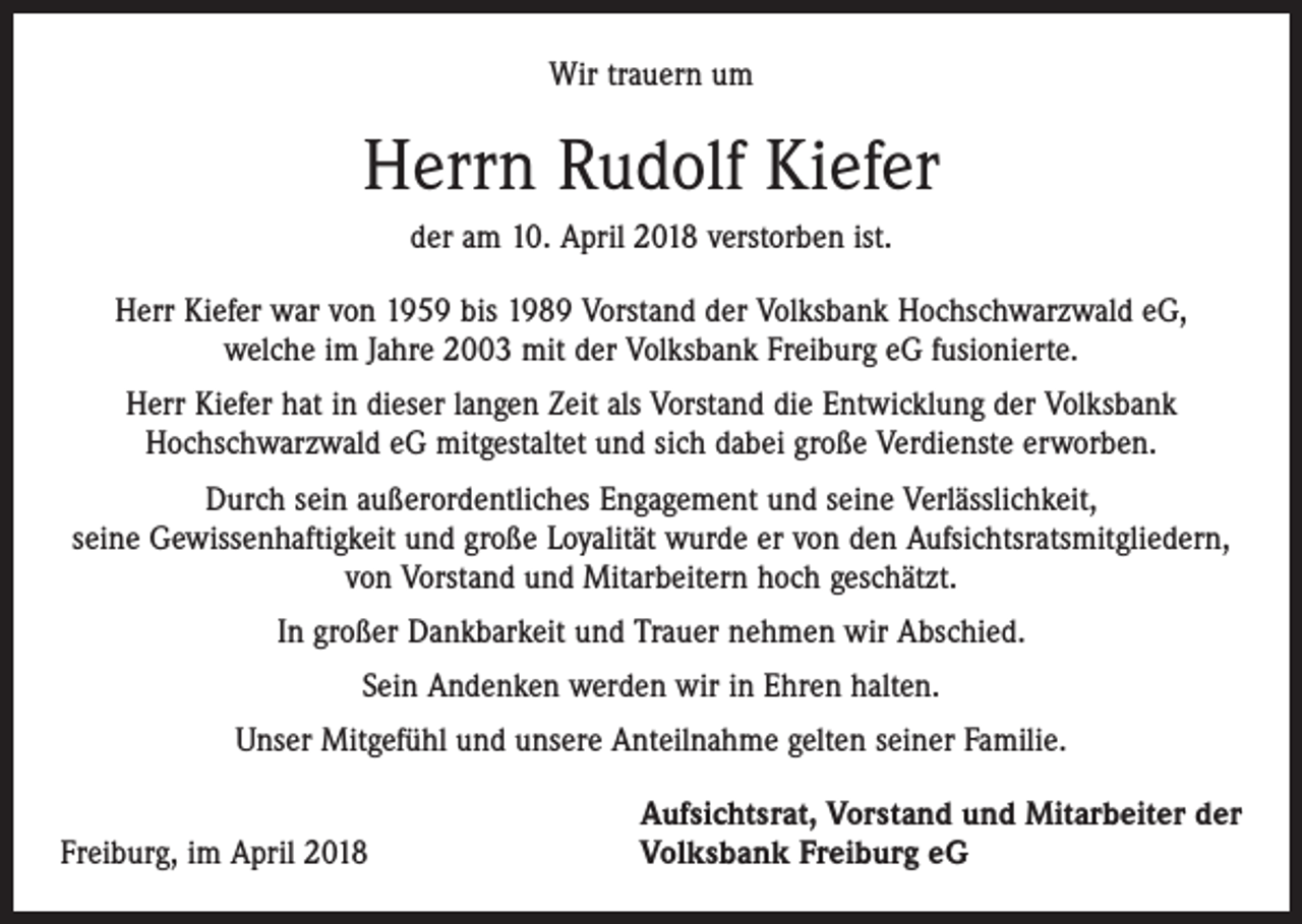 <p>Wir trauern um</p><p>Herrn Rudolf Kiefer<br />der am 10. April 2018 verstorben ist.<br />Herr Kiefer war von 1959 bis 1989 Vorstand der Volksbank Hochschwarzwald eG,<br />welche im Jahre 2003 mit der Volksbank Freiburg eG fusionierte.<br />Herr Kiefer hat in dieser langen Zeit als Vorstand die Entwicklung der Volksbank<br />­Hochschwarzwald eG mitgestaltet und sich dabei große Verdienste erworben.<br />Durch sein außerordentliches Engagement und seine Verlässlichkeit,<br />seine Gewissen­haftigkeit und große Loyalität wurde er von den Aufsichtsratsmitgliedern,<br />von Vorstand und Mitarbeitern hoch geschätzt.<br />In großer Dankbarkeit und Trauer nehmen wir Abschied.<br />Sein Andenken werden wir in Ehren halten.<br />Unser Mitgefühl und unsere Anteilnahme gelten seiner Familie.</p><p>Freiburg, im April 2018</p><p>Aufsichtsrat, Vorstand und Mitarbeiter der<br />Volksbank Freiburg eG</p>