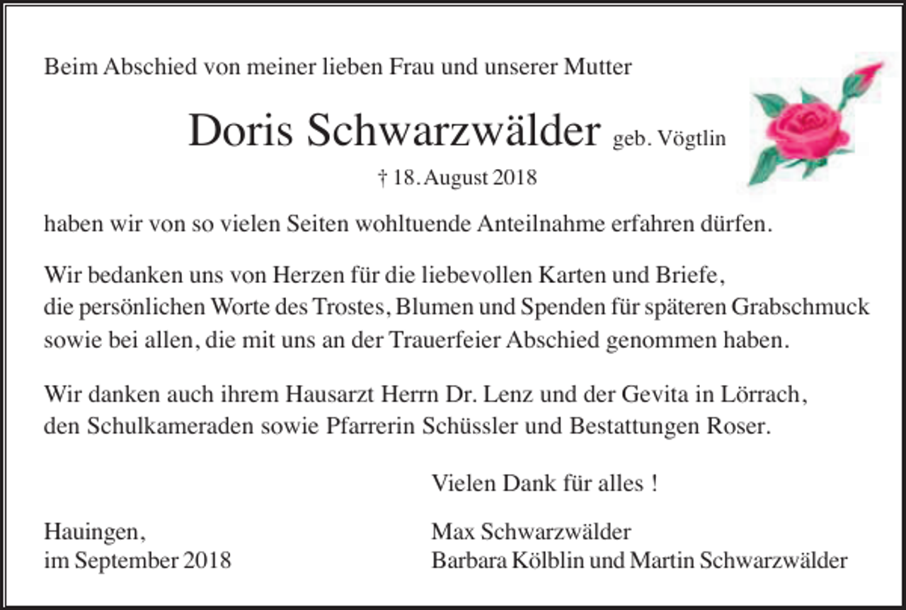 <p>Beim Abschied von meiner lieben Frau und unserer Mutter</p><p>Doris Schwarzwälder geb. Vögtlin<br />† 18. August 2018</p><p>haben wir von so vielen Seiten wohltuende Anteilnahme erfahren dürfen.<br />Wir bedanken uns von Herzen für die liebevollen Karten und Briefe,<br />die persönlichen Worte des Trostes, Blumen und Spenden für späteren Grabschmuck<br />sowie bei allen, die mit uns an der Trauerfeier Abschied genommen haben.<br />Wir danken auch ihrem Hausarzt Herrn Dr. Lenz und der Gevita in Lörrach,<br />den Schulkameraden sowie Pfarrerin Schüssler und Bestattungen Roser.<br />Vielen Dank für alles !<br />Hauingen,<br />im September 2018</p><p>Max Schwarzwälder<br />Barbara Kölblin und Martin Schwarzwälder</p>
