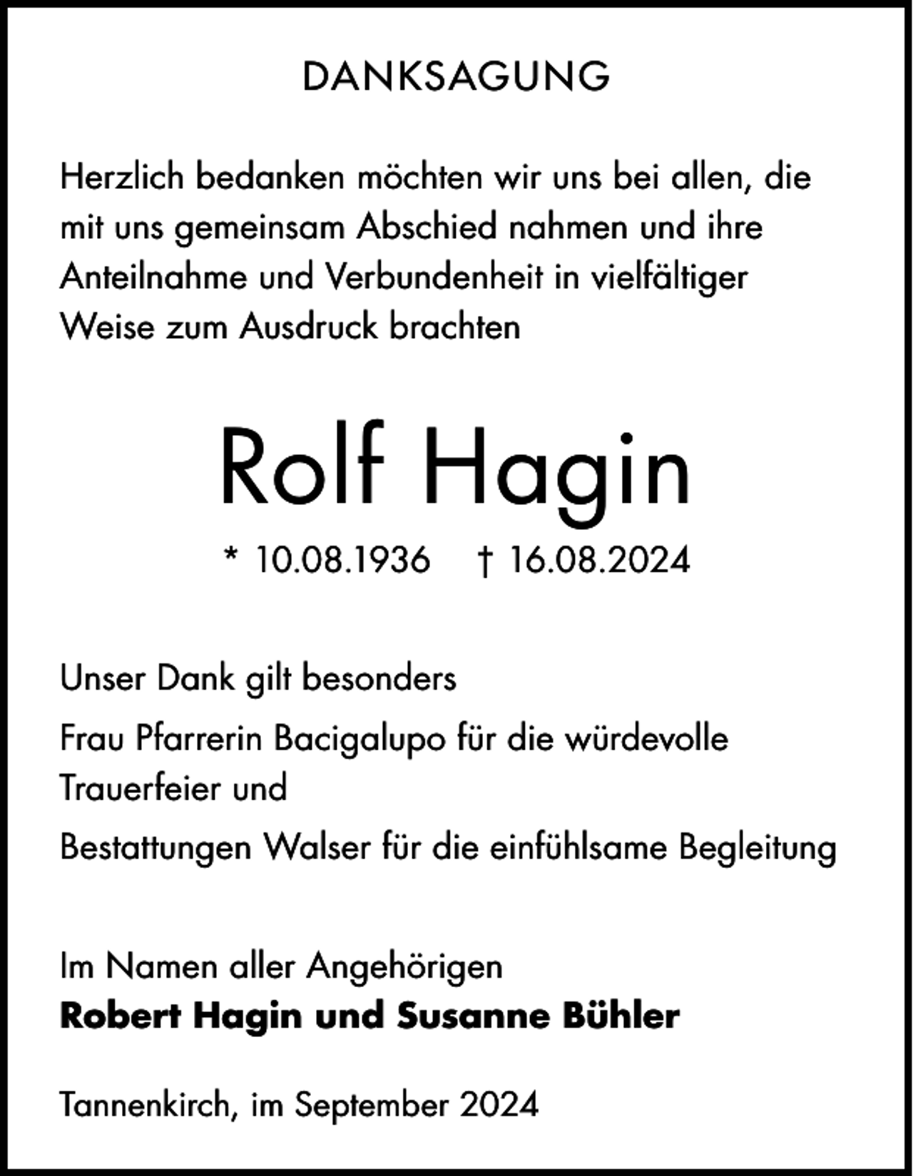 <p>DANKSAGU N G<br />Herzlich bedanken möchten wir uns bei allen, die<br />mit uns gemeinsam Abschied nahmen und ihre<br />Anteilnahme und Verbundenheit in vielfältiger<br />Weise zum Ausdruck brachten</p><p>Rolf Hagin<br />* 10.08.1936</p><p>† 16.08.2024</p><p>Unser Dank gilt besonders<br />Frau Pfarrerin Bacigalupo für die würdevolle<br />Trauerfeier und<br />Bestattungen Walser für die einfühlsame Begleitung<br />Im Namen aller Angehörigen<br />Robert Hagin und Susanne Bühler<br />Tannenkirch, im September 2024</p>