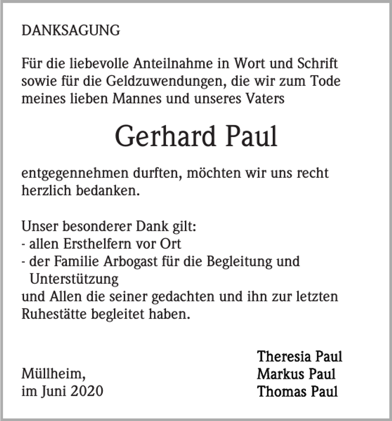 <p>DANKSAGUNG<br />Für die liebevolle Anteilnahme in Wort und Schrift<br />sowie für die Geldzuwendungen, die wir zum Tode<br />meines lieben Mannes und unseres Vaters</p><p>Gerhard Paul<br />entgegennehmen durften, möchten wir uns recht<br />herzlich bedanken.<br />Unser besonderer Dank gilt:<br />- allen Ersthelfern vor Ort<br />- der Familie Arbogast für die Begleitung und<br />Unterstützung<br />und Allen die seiner gedachten und ihn zur letzten<br />Ruhestätte begleitet haben.</p><p>Müllheim,<br />im Juni 2020</p>