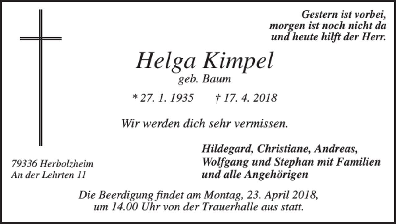 <p>Gestern ist vorbei,<br />morgen ist noch nicht da<br />und heute hilft der Herr.</p><p>Helga Kimpel<br />geb. Baum<br />* 27. 1. 1935</p><p>† 17. 4. 2018</p><p>Wir werden dich sehr vermissen.<br />79336 Herbolzheim<br />An der Lehrten 11</p><p>Hildegard, Christiane, Andreas,<br />Wolfgang und Stephan mit Familien<br />und alle Angehörigen</p><p>Die Beerdigung findet am Montag, 23. April 2018,<br />um 14.00 Uhr von der Trauerhalle aus statt.</p>