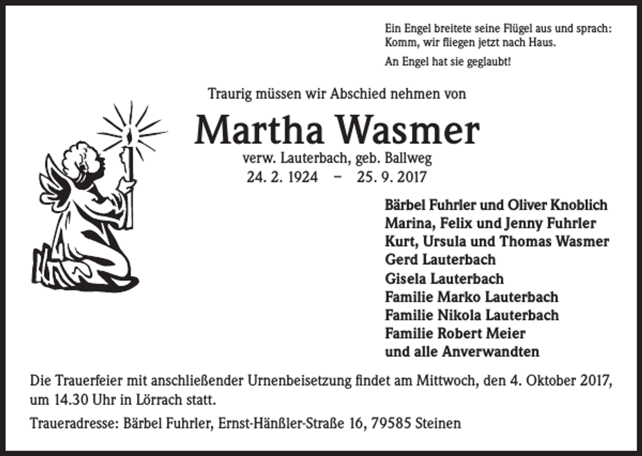 <p>Ein Engel breitete seine Flügel aus und sprach:<br />Komm, wir fliegen jetzt nach Haus.<br />An Engel hat sie geglaubt!</p><p>Traurig müssen wir Abschied nehmen von</p><p>Martha Wasmer<br />verw. Lauterbach, geb. Ballweg<br />24. 2. 1924 – 25. 9. 2017</p><p>Bärbel Fuhrler und Oliver Knoblich<br />Marina, Felix und Jenny Fuhrler<br />Kurt, Ursula und Thomas Wasmer<br />Gerd Lauterbach<br />Gisela Lauterbach<br />Familie Marko Lauterbach<br />Familie Nikola Lauterbach<br />Familie Robert Meier<br />und alle Anverwandten<br />Die Trauerfeier mit anschließender Urnenbeisetzung findet am Mittwoch, den 4. Oktober 2017,<br />um 14.30 Uhr in Lörrach statt.<br />Traueradresse: Bärbel Fuhrler, Ernst-Hänßler-Straße 16, 79585 Steinen</p>