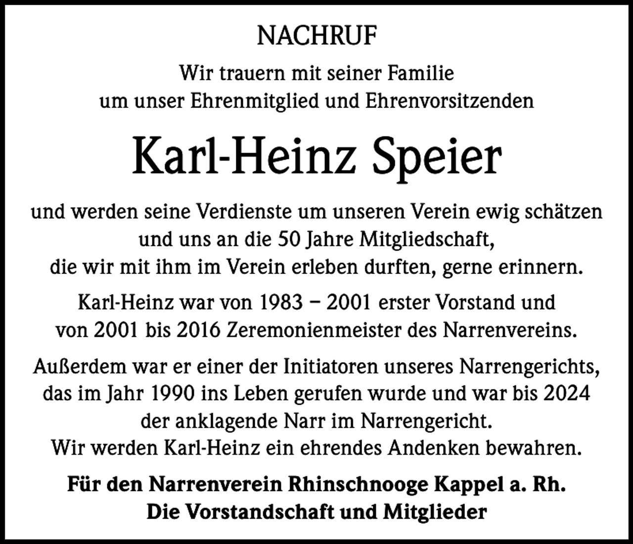 <p>NACHRUF<br />Wir trauern mit seiner Familie<br />um unser Ehrenmitglied und Ehrenvorsitzenden</p><p>Karl-Heinz Speier<br />und werden seine Verdienste um unseren Verein ewig schätzen<br />und uns an die 50 Jahre Mitgliedschaft,<br />die wir mit ihm im Verein erleben durften, gerne erinnern.<br />Karl-Heinz war von 1983 – 2001 erster Vorstand und<br />von 2001 bis 2016 Zeremonienmeister des Narrenvereins.<br />Außerdem war er einer der Initiatoren unseres Narrengerichts,<br />das im Jahr 1990 ins Leben gerufen wurde und war bis 2024<br />der anklagende Narr im Narrengericht.<br />Wir werden Karl-Heinz ein ehrendes Andenken bewahren.<br />Für den Narrenverein Rhinschnooge Kappel a. Rh.<br />Die Vorstandschaft und Mitglieder</p>