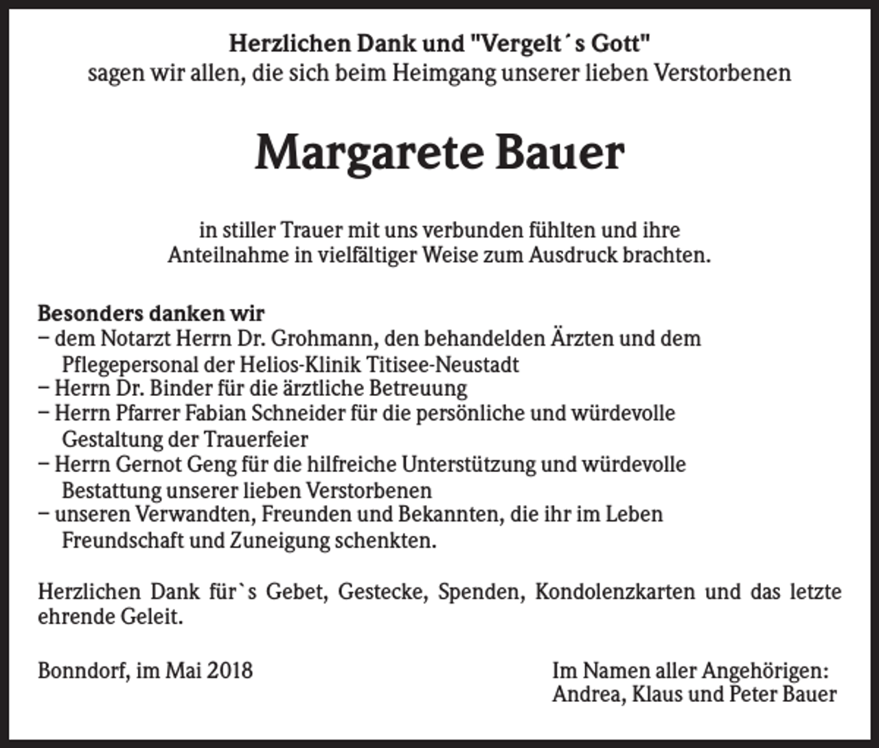<p>Herzlichen Dank und "Vergelt´s Gott"<br />sagen wir allen, die sich beim Heimgang unserer lieben Verstorbenen</p><p>Margarete Bauer<br />in stiller Trauer mit uns verbunden fühlten und ihre<br />Anteilnahme in vielfältiger Weise zum Ausdruck brachten.<br />Besonders danken wir<br />– dem Notarzt Herrn Dr. Grohmann, den behandelden Ärzten und dem<br />Pflegepersonal der Helios-Klinik Titisee-Neustadt<br />– Herrn Dr. Binder für die ärztliche Betreuung<br />– Herrn Pfarrer Fabian Schneider für die persönliche und würdevolle<br />Gestaltung der Trauerfeier<br />– Herrn Gernot Geng für die hilfreiche Unterstützung und würdevolle<br />Bestattung unserer lieben Verstorbenen<br />– unseren Verwandten, Freunden und Bekannten, die ihr im Leben<br />Freundschaft und Zuneigung schenkten.<br />Herzlichen Dank für`s Gebet, Gestecke, Spenden, Kondolenzkarten und das letzte<br />ehrende Geleit.<br />Bonndorf, im Mai 2018</p><p>Im Namen aller Angehörigen:<br />Andrea, Klaus und Peter Bauer</p>