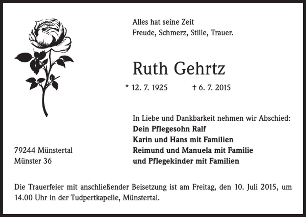 <p>Alles hat seine Zeit<br />Freude, Schmerz, Stille, Trauer.</p><p>Ruth Gehrtz<br />* 12. 7. 1925 † 6. 7. 2015</p><p>79244 Münstertal<br />Münster 36</p><p>In Liebe und Dankbarkeit nehmen wir Abschied:<br />Dein Pflegesohn Ralf<br />Karin und Hans mit Familien<br />Reimund und Manuela mit Familie<br />und Pflegekinder mit Familien</p><p>Die Trauerfeier mit anschließender Beisetzung ist am Freitag, den 10. Juli 2015, um<br />14.00 Uhr in der Tudpertkapelle, Münstertal.</p>