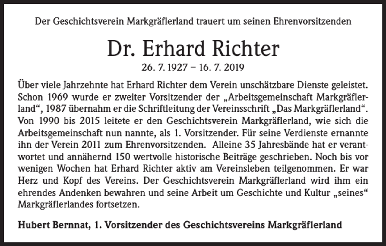 <p>Der Geschichtsverein Markgräflerland trauert um seinen Ehrenvorsitzenden</p><p>Dr. Erhard Richter<br />26. 7. 1927 – 16. 7. 2019</p><p>Über viele Jahrzehnte hat Erhard Richter dem Verein unschätzbare Dienste geleistet.<br />Schon 1969 wurde er zweiter Vorsitzender der „Arbeitsgemeinschaft Markgräflerland“, 1987 übernahm er die Schriftleitung der Vereinsschrift „Das Markgräflerland“.<br />Von 1990 bis 2015 leitete er den Geschichtsverein Markgräflerland, wie sich die<br />­Arbeitsgemeinschaft nun nannte, als 1. Vorsitzender. Für seine Verdienste ernannte<br />ihn der Verein 2011 zum Ehrenvorsitzenden. Alleine 35 Jahresbände hat er verantwortet und annähernd 150 wertvolle historische Beiträge geschrieben. Noch bis vor<br />wenigen Wochen hat Erhard Richter aktiv am Vereinsleben teilgenommen. Er war<br />Herz und Kopf des Vereins. Der Geschichtsverein Markgräflerland wird ihm ein<br />­ehrendes Andenken bewahren und seine Arbeit um Geschichte und Kultur „seines“<br />Markgräflerlandes fortsetzen.<br />Hubert Bernnat, 1. Vorsitzender des Geschichtsvereins Markgräflerland</p>