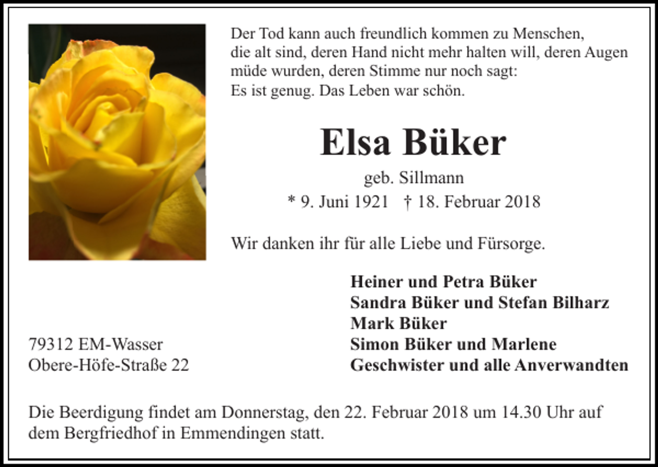 <p>Der<br />D er TTod<br />o d kkann<br />a n n aauch<br />u c h frfreundlich<br />e u n d li c h kommen<br />k o m m e n zu<br />z u Menschen,<br />M e ns c h en,<br />die<br />alt sisind,<br />di e alt<br />n d, dderen<br />er e n Hand<br />H a n d nnicht<br />i c ht mehr<br />m e hr halten<br />h alt e n will,<br />will, deren<br />d ere n Augen<br />A u ge n<br />müde<br />Stimme<br />m ü d e wwurden,<br />ur d e n, dderen<br />er e n Sti<br />m m e nnur<br />ur nnoch<br />o c h s sagt:<br />a gt:<br />Es<br />ist ggenug.<br />Es ist<br />e n u g. Das<br />D as LLeben<br />e b e n war<br />w ar sschön.<br />c h ö n.</p><p>Els<br />a BBüker<br />ü ker<br />Elsa</p><p>geb.<br />g e b. Sillmann<br />Sill m a n n<br />9. JJuni<br />** 9.<br />u ni 11921<br />9 2 1 †† 118.<br />8. Februar<br />F e b r u ar<br />Wir d adanken<br />n k e n i hrihrf ür<br />e LiLiebe<br />e b e und<br />u n d Fürsorge.<br />F ürs or g e.<br />Wir<br />fürallalle</p><p>7 9 3 1 2 EM-Wasser<br />79312<br />E M- Wass er<br />OObere-Höfe-Straße<br />b er e- H öf e- Str a ß e 22</p><p>HHeiner<br />ei n e r uund<br />n d PPetra<br />et r a BBüker<br />ü ker<br />Stefan<br />SSandra<br />a n d r a Büker<br />B ü k e r uund<br />n d St<br />ef a n Bilharz<br />Bil h a r z<br />MMark<br />a r k BBüker<br />ü ker<br />Si<br />m o n Büker<br />B ü k e r uund<br />n d Marlene<br />M a rl e n e<br />Simon<br />GGeschwister<br />es c h wist e r uund<br />n d all<br />e AAnverwandten<br />n v e r w a n dt e n<br />alle</p><p>Di e BBeerdigung<br />Die<br />e er di g u n g fifindet<br />n d et aam<br />m Donnerstag,<br />D o n n erst a g, den<br />d e n 22.<br />. Februar<br />F e br u ar 2018<br />2 0 1 8 um<br />u m 14.30<br />1 4. 3 0 Uhr<br />U hr auf<br />auf<br />ddem<br />e m Bergfriedhof<br />B er gfri e d h of iin<br />n Emmendingen<br />E m m e n di n g e n st<br />att.<br />statt.</p>