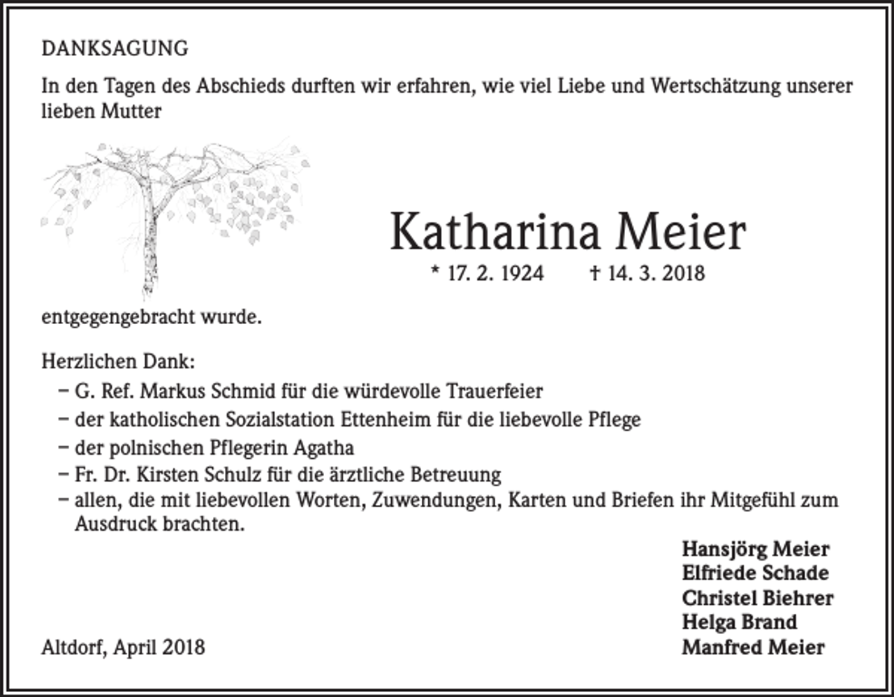 <p>DANKSAGUNG<br />In den Tagen des Abschieds durften wir erfahren, wie viel Liebe und Wertschätzung unserer<br />lieben Mutter</p><p>Katharina Meier<br />* 17. 2. 1924 † 14. 3. 2018</p><p>entgegengebracht wurde.<br />Herzlichen Dank:<br />– G. Ref. Markus Schmid für die würdevolle Trauerfeier<br />– der katholischen Sozialstation Ettenheim für die liebevolle Pflege<br />– der polnischen Pflegerin Agatha<br />– Fr. Dr. Kirsten Schulz für die ärztliche Betreuung<br />– allen, die mit liebevollen Worten, Zuwendungen, Karten und Briefen ihr Mitgefühl zum<br />Ausdruck brachten.<br />Hansjörg Meier<br />Elfriede Schade<br />Christel Biehrer<br />Helga Brand<br />Altdorf, April 2018<br />Manfred Meier</p>