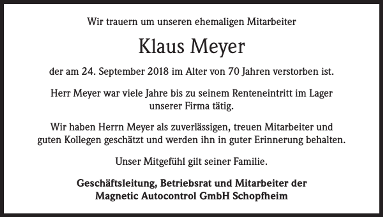 <p>Wir trauern um unseren ehemaligen Mitarbeiter</p><p>Klaus Meyer<br />der am 24. September 2018 im Alter von 70 Jahren verstorben ist.<br />Herr Meyer war viele Jahre bis zu seinem Renteneintritt im Lager<br />unserer Firma tätig.<br />Wir haben Herrn Meyer als zuverlässigen, treuen Mitarbeiter und<br />guten Kollegen geschätzt und werden ihn in guter Erinnerung behalten.<br />Unser Mitgefühl gilt seiner Familie.<br />Geschäftsleitung, Betriebsrat und Mitarbeiter der<br />Magnetic Autocontrol GmbH Schopfheim</p>