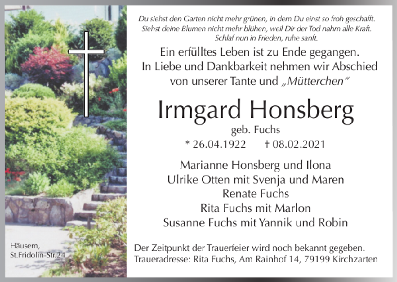 <p>Du siehst den Garten nicht mehr grünen, in dem Du einst so froh geschafft.<br />Siehst deine Blumen nicht mehr blühen, weil Dir der Tod nahm alle Kraft.<br />Schlaf nun in Frieden, ruhe sanft.</p><p>Ein erfülltes Leben ist zu Ende gegangen.<br />In Liebe und Dankbarkeit nehmen wir Abschied<br />von unserer Tante und „Mütterchen“</p><p>Irmgard Honsberg<br />geb. Fuchs<br />* 26.04.1922<br />† 08.02.2021</p><p>Marianne Honsberg und Ilona<br />Ulrike Otten mit Svenja und Maren<br />Renate Fuchs<br />Rita Fuchs mit Marlon<br />Susanne Fuchs mit Yannik und Robin<br />Häusern,<br />St.Fridolin-Str.24</p><p>Der Zeitpunkt der Trauerfeier wird noch bekannt gegeben.<br />Traueradresse: Rita Fuchs, Am Rainhof 14, 79199 Kirchzarten</p>