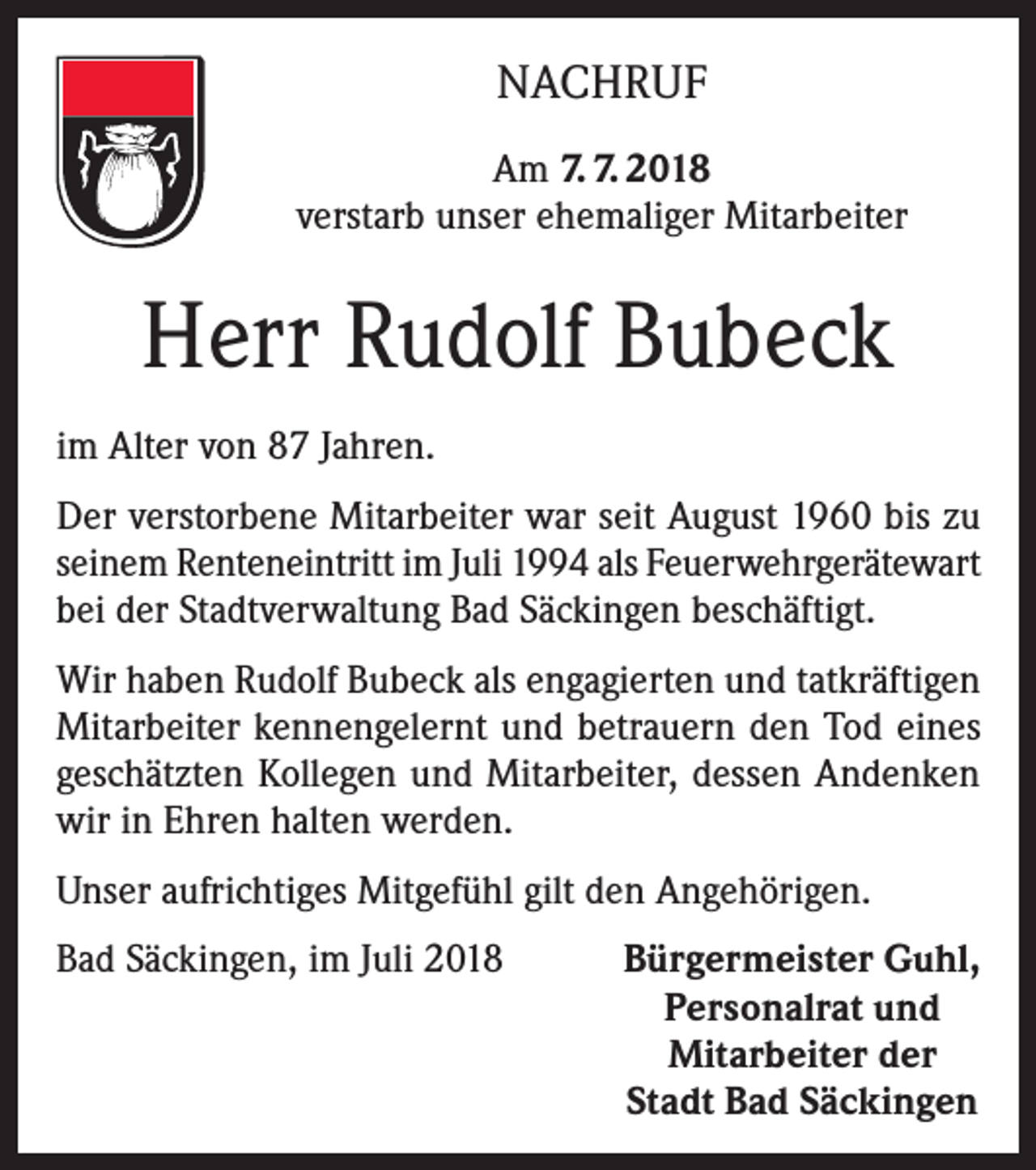 <p>NACHRUF<br />Am 7. 7. 2018<br />verstarb unser ehemaliger Mitarbeiter</p><p>Herr Rudolf Bubeck<br />im Alter von 87 Jahren.<br />Der verstorbene Mitarbeiter war seit August 1960 bis zu<br />seinem Renteneintritt im Juli 1994 als Feuerwehrgerätewart<br />bei der Stadtverwaltung Bad Säckingen beschäftigt.<br />Wir haben Rudolf Bubeck als engagierten und tatkräftigen<br />Mitarbeiter kennengelernt und betrauern den Tod eines<br />geschätzten Kollegen und Mitarbeiter, dessen Andenken<br />wir in Ehren halten werden.<br />Unser aufrichtiges Mitgefühl gilt den Angehörigen.<br />Bad Säckingen, im Juli 2018</p><p>Bürgermeister Guhl,<br />Personalrat und<br />Mitarbeiter der<br />Stadt Bad Säckingen</p>