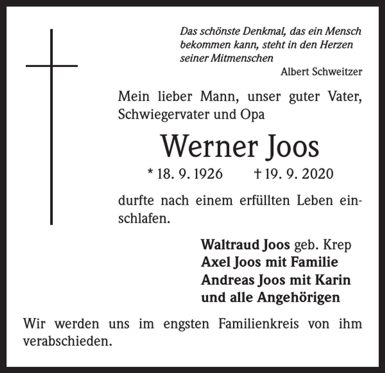 <p>Das schönste Denkmal, das ein Mensch<br />bekommen kann, steht in den Herzen<br />seiner Mitmenschen</p><p>Albert Schweitzer</p><p>Mein lieber Mann, unser guter Vater,<br />Schwiegervater und Opa</p><p>Werner Joos</p><p>* 18. 9. 1926 † 19. 9. 2020<br />durfte nach einem erfüllten Leben ein­<br />schlafen.<br />Waltraud Joos geb. Krep<br />Axel Joos mit Familie<br />Andreas Joos mit Karin<br />und alle Angehörigen<br />Wir werden uns im engsten Familienkreis von ihm<br />­verabschieden.</p>