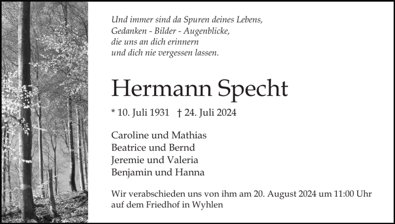 <p>Und immer sind da Spuren deines Lebens,<br />Gedanken - Bilder - Augenblicke,<br />die uns an dich erinnern<br />und dich nie vergessen lassen.</p><p>Hermann Specht<br />* 10. Juli 1931 † 24. Juli 2024<br />Caroline und Mathias<br />Beatrice und Bernd<br />Jeremie und Valeria<br />Benjamin und Hanna<br />Wir verabschieden uns von ihm am 20. August 2024 um 11:00 Uhr<br />auf dem Friedhof in Wyhlen</p>