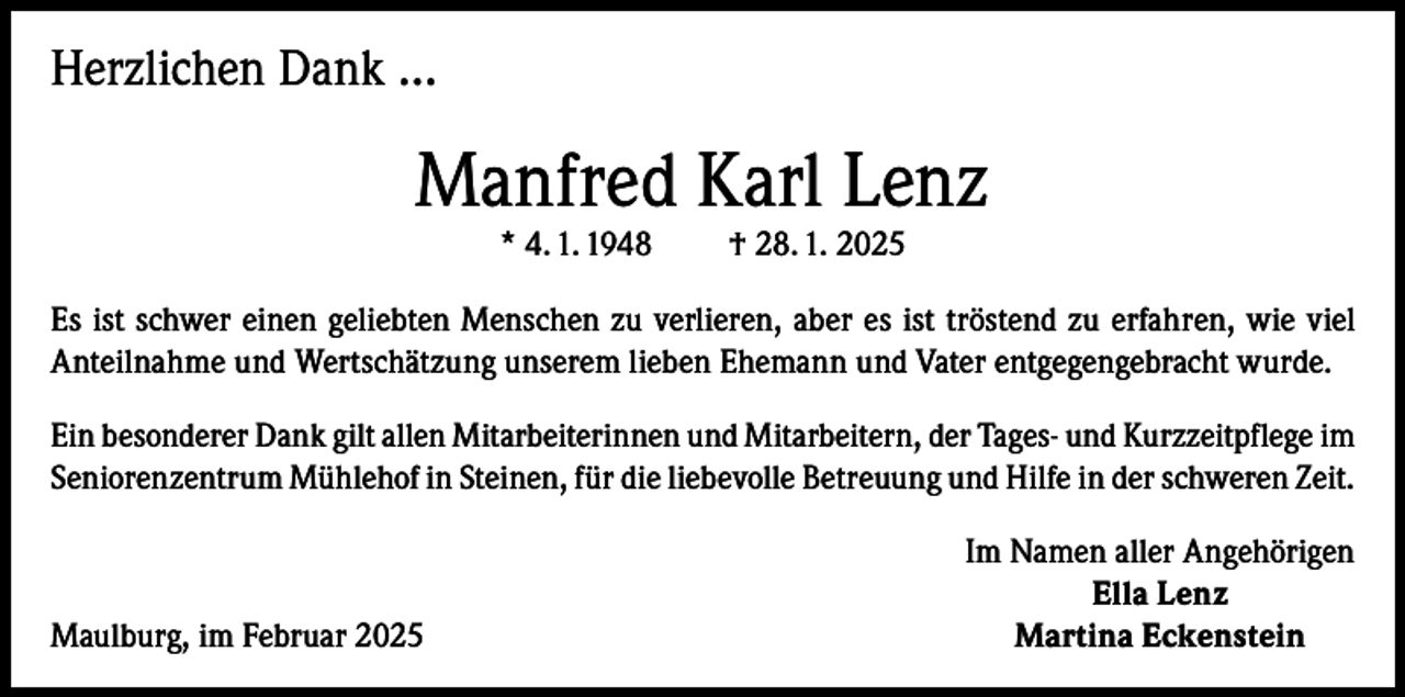<p>Herzlichen Dank …</p><p>Manfred Karl Lenz<br />* 4. 1. 1948</p><p>† 28. 1. 2025</p><p>Es ist schwer einen geliebten Menschen zu verlieren, aber es ist tröstend zu erfahren, wie viel<br />Anteilnahme und Wertschätzung unserem lieben Ehemann und Vater entgegengebracht wurde.<br />Ein besonderer Dank gilt allen Mitarbeiterinnen und Mitarbeitern, der Tages- und Kurzzeitpflege im<br />Seniorenzentrum Mühlehof in Steinen, für die liebevolle Betreuung und Hilfe in der schweren Zeit.</p><p>Maulburg, im Februar 2025</p><p>Im Namen aller Angehörigen<br />Ella Lenz<br />Martina Eckenstein</p>