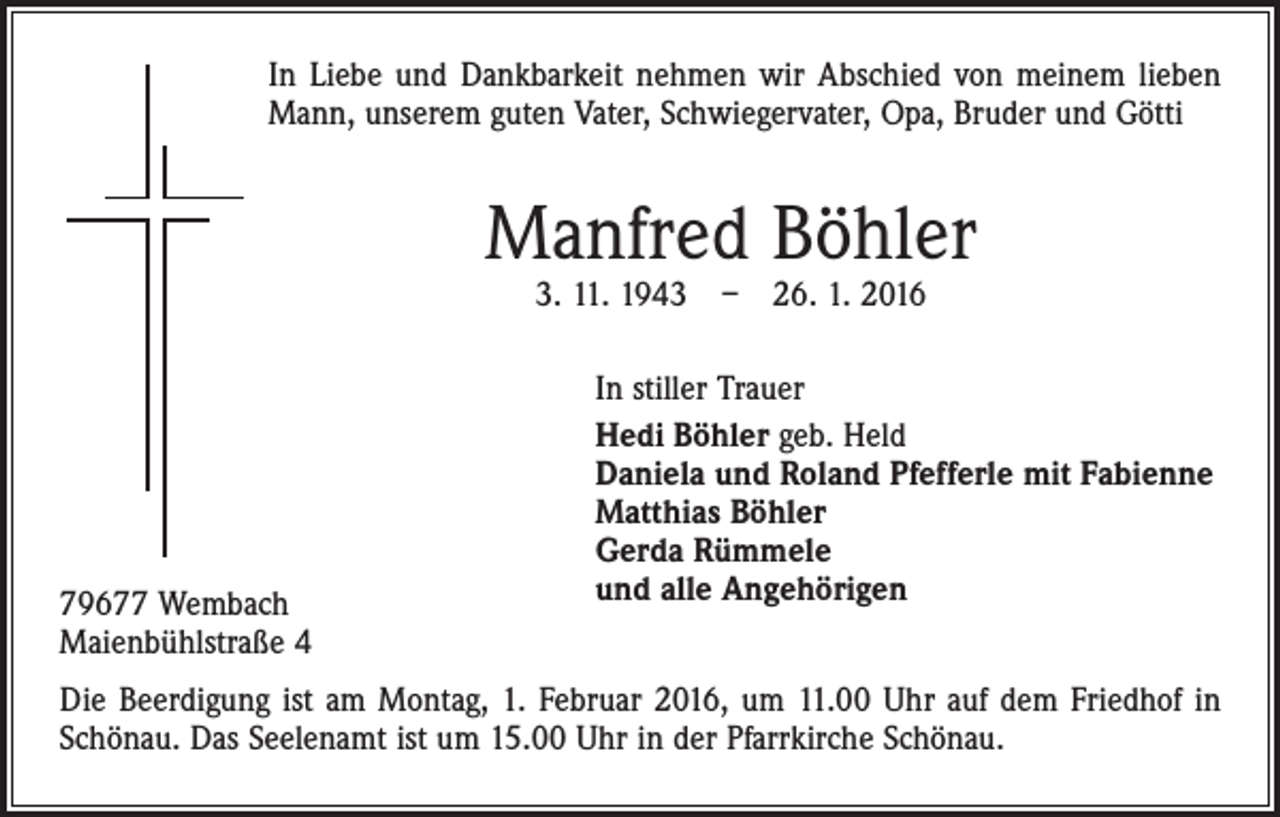 <p>In Liebe und Dankbarkeit nehmen wir Abschied von meinem lieben<br />Mann, unserem guten Vater, Schwiegervater, Opa, Bruder und Götti</p><p>Manfred Böhler<br />3. 11. 1943 – 26. 1. 2016</p><p>79677 Wembach<br />Maienbühlstraße 4</p><p>In stiller Trauer<br />Hedi Böhler geb. Held<br />Daniela und Roland Pfefferle mit Fabienne<br />Matthias Böhler<br />Gerda Rümmele<br />und alle Angehörigen</p><p>Die Beerdigung ist am Montag, 1. Februar 2016, um 11.00 Uhr auf dem Friedhof in<br />Schönau. Das Seelenamt ist um 15.00 Uhr in der Pfarrkirche Schönau.</p>