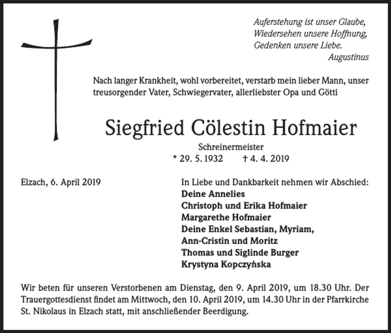 <p>Auferstehung ist unser Glaube,<br />Wiedersehen unsere Hoffnung,<br />Gedenken unsere Liebe.</p><p>Augustinus<br />Nach langer Krankheit, wohl vorbereitet, verstarb mein lieber Mann, unser<br />treusorgender Vater, Schwiegervater, allerliebster Opa und Götti</p><p>Siegfried Cölestin Hofmaier<br />Schreinermeister<br />* 29. 5. 1932<br />† 4. 4. 2019</p><p>Elzach, 6. April 2019</p><p>In Liebe und Dankbarkeit nehmen wir Abschied:<br />Deine Annelies<br />Christoph und Erika Hofmaier<br />Margarethe Hofmaier<br />Deine Enkel Sebastian, Myriam,<br />Ann-Cristin und Moritz<br />Thomas und Siglinde Burger<br />Krystyna Kopczy´nska</p><p>Wir beten für unseren Verstorbenen am Dienstag, den 9. April 2019, um 18.30 Uhr. Der<br />Trauergottesdienst findet am Mittwoch, den 10. April 2019, um 14.30 Uhr in der Pfarrkirche<br />St. Nikolaus in Elzach statt, mit anschließender Beerdigung.</p>