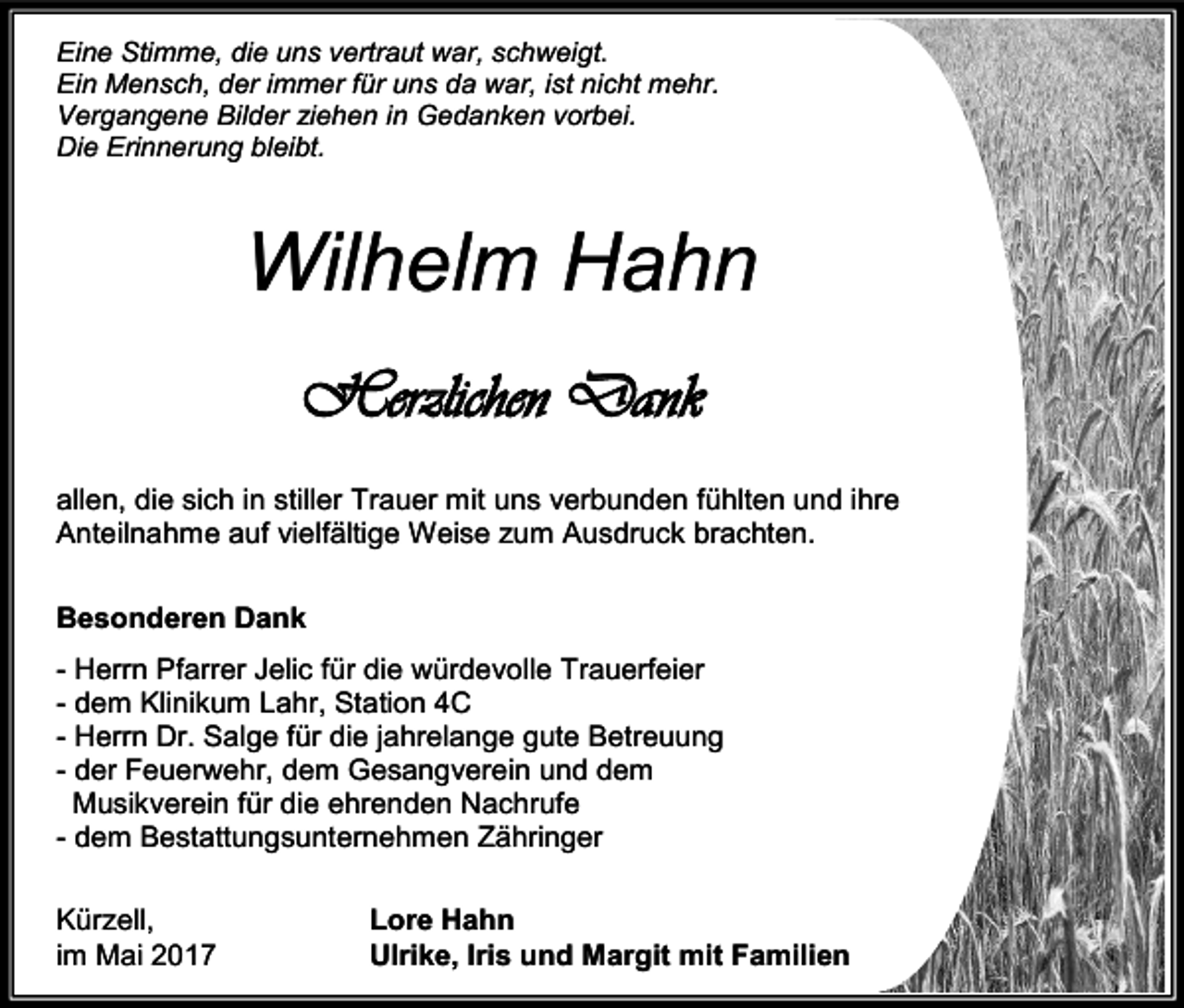 <p>Eine Stimme, die uns vertraut war, schweigt.<br />Ein Mensch, der immer für uns da war, ist nicht mehr.<br />Vergangene Bilder iehen in Gedanken vorbei.<br />Die Erinnerung bleibt.</p><p>Wilhelm Hahn<br />Herzlichen Dank<br />allen, die sich in stiller Trauer mit uns verbunden fühlten und ihre<br />Anteilnahme auf vielfältige Weise zum Ausdruck brachten.<br />Besonderen Dank<br />- Herrn Pfarrer Jelic für die würdevolle Trauerfeier<br />- dem Klinikum Lahr, Station 4C<br />- Herrn Dr. Salge für die jahrelange gute Betreuung<br />- der Feuerwehr, dem Gesangverein und dem<br />Musikverein für die ehrenden Nachrufe<br />- dem Bestattungsunternehmen Zähringer<br />Kürzell,<br />im Mai 2017</p><p>Lore Hahn<br />Ulrike, Iris und Margit mit Familien</p>