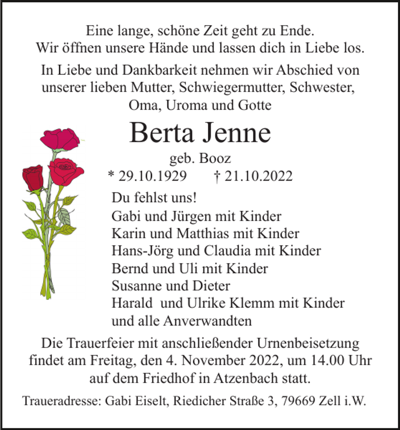 <p>Eine lange, schöne Zeit geht zu Ende.<br />Wir öffnen unsere Hände und lassen dich in Liebe los.<br />In Liebe und Dankbarkeit nehmen wir Abschied von<br />unserer lieben Mutter, Schwiegermutter, Schwester,<br />Oma, Uroma und Gotte</p><p>Berta Jenne<br />geb. Booz<br />* 29.10.1929<br />† 21.10.2022<br />Du fehlst uns!<br />Gabi und Jürgen mit Kinder<br />Karin und Matthias mit Kinder<br />Hans-Jörg und Claudia mit Kinder<br />Bernd und Uli mit Kinder<br />Susanne und Dieter<br />Harald und Ulrike Klemm mit Kinder<br />und alle Anverwandten<br />Die Trauerfeier mit anschließender Urnenbeisetzung<br />findet am Freitag, den 4. November 2022, um 14.00 Uhr<br />auf dem Friedhof in Atzenbach statt.<br />Traueradresse: Gabi Eiselt, Riedicher Straße 3, 79669 Zell i.W.</p>