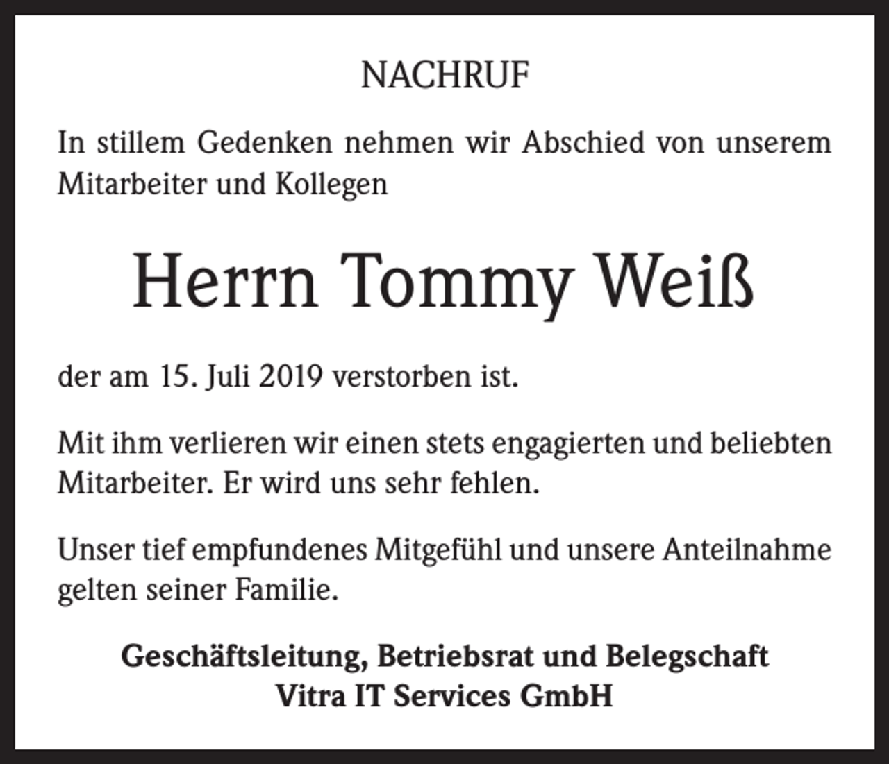 <p>NACHRUF<br />In stillem Gedenken nehmen wir Abschied von unserem<br />Mitarbeiter und Kollegen</p><p>Herrn Tommy Weiß<br />der am 15. Juli 2019 verstorben ist.<br />Mit ihm verlieren wir einen stets engagierten und beliebten<br />Mitarbeiter. Er wird uns sehr fehlen.<br />Unser tief empfundenes Mitgefühl und unsere Anteilnahme<br />gelten seiner Familie.<br />Geschäftsleitung, Betriebsrat und Belegschaft<br />Vitra IT Services GmbH</p>