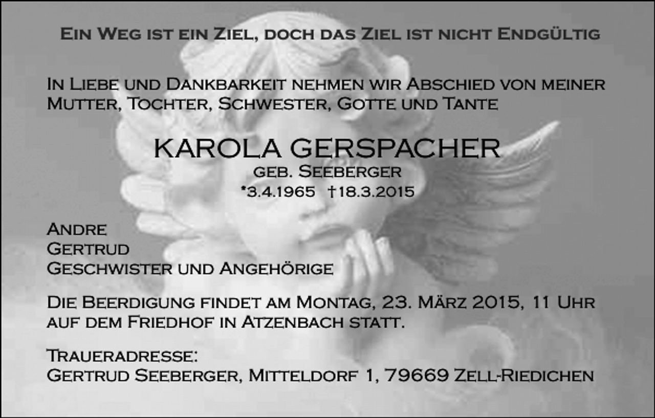 <p>Ein Weg ist ein Ziel, doch das Ziel ist nicht Endgültig<br />In Liebe und Dankbarkeit nehmen wir Abschied von meiner<br />Mutter, Tochter, Schwester, Gotte und Tante</p><p>KAROLA GERSPACHER<br />geb. Seeberger</p><p>*3.4.1965 †18.3.2015</p><p>Andre<br />Gertrud<br />Geschwister und Angehörige<br />Die Beerdigung findet am Montag, 23. März 2015, 11 Uhr<br />auf dem Friedhof in Atzenbach statt.<br />Traueradresse:<br />Gertrud Seeberger, Mitteldorf 1, 79669 Zell-Riedichen</p>