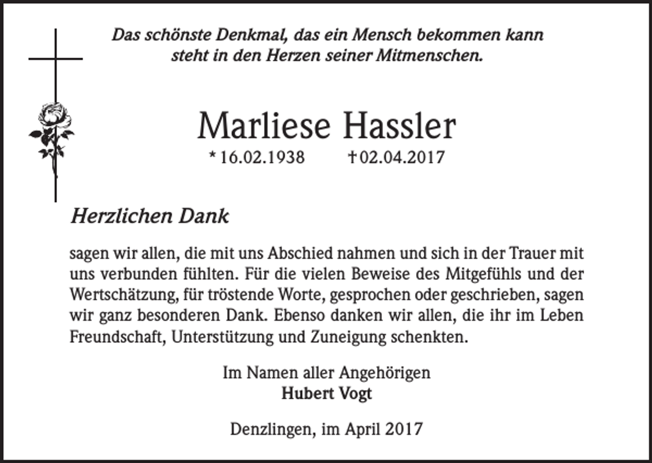 <p>Das schönste Denkmal, das ein Mensch bekommen kann<br />steht in den Herzen seiner Mitmenschen.</p><p>Marliese Hassler<br />* 16.02.1938</p><p>† 02.04.2017</p><p>Herzlichen Dank<br />sagen wir allen, die mit uns Abschied nahmen und sich in der Trauer mit<br />uns verbunden fühlten. Für die vielen Beweise des Mitgefühls und der<br />Wertschätzung, für tröstende Worte, gesprochen oder geschrieben, sagen<br />wir ganz besonderen Dank. Ebenso danken wir allen, die ihr im Leben<br />Freundschaft, Unterstützung und Zuneigung schenkten.<br />Im Namen aller Angehörigen<br />Hubert Vogt<br />Denzlingen, im April 2017</p>