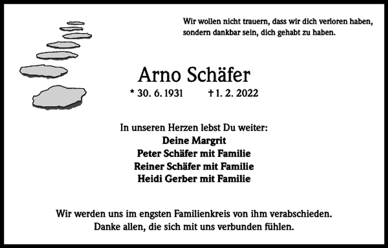 <p>Wir wollen nicht trauern, dass wir dich verloren haben,<br />sondern dankbar sein, dich gehabt zu haben.</p><p>Arno Schäfer</p><p>* 30. 6. 1931</p><p>† 1. 2. 2022</p><p>In unseren Herzen lebst Du weiter:<br />Deine Margrit<br />Peter Schäfer mit Familie<br />Reiner Schäfer mit Familie<br />Heidi Gerber mit Familie<br />Wir werden uns im engsten Familienkreis von ihm verabschieden.<br />Danke allen, die sich mit uns verbunden fühlen.</p>
