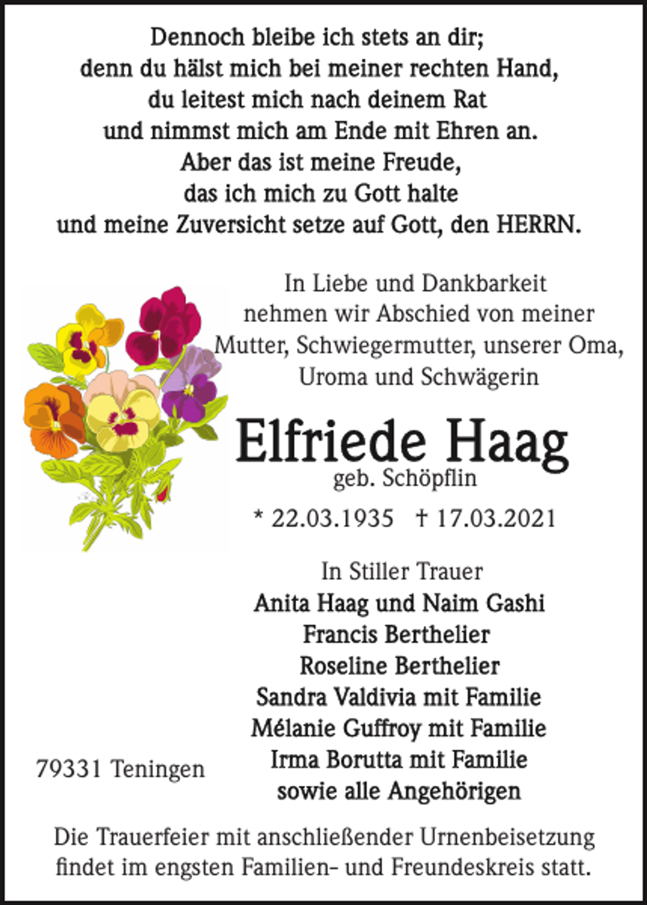<p>In Liebe und Dankbarkeit<br />nehmen wir Abschied von meiner<br />Mutter, Schwiegermutter, unserer Oma,<br />Uroma und Schwägerin</p><p>geb. Schöpﬂin<br />* 22.03.1935 † 17.03.2021<br />In Stiller Trauer</p><p>79331 Teningen<br />Die Trauerfeier mit anschließender Urnenbeisetzung<br />ﬁndet im engsten Familien- und Freundeskreis statt.</p>