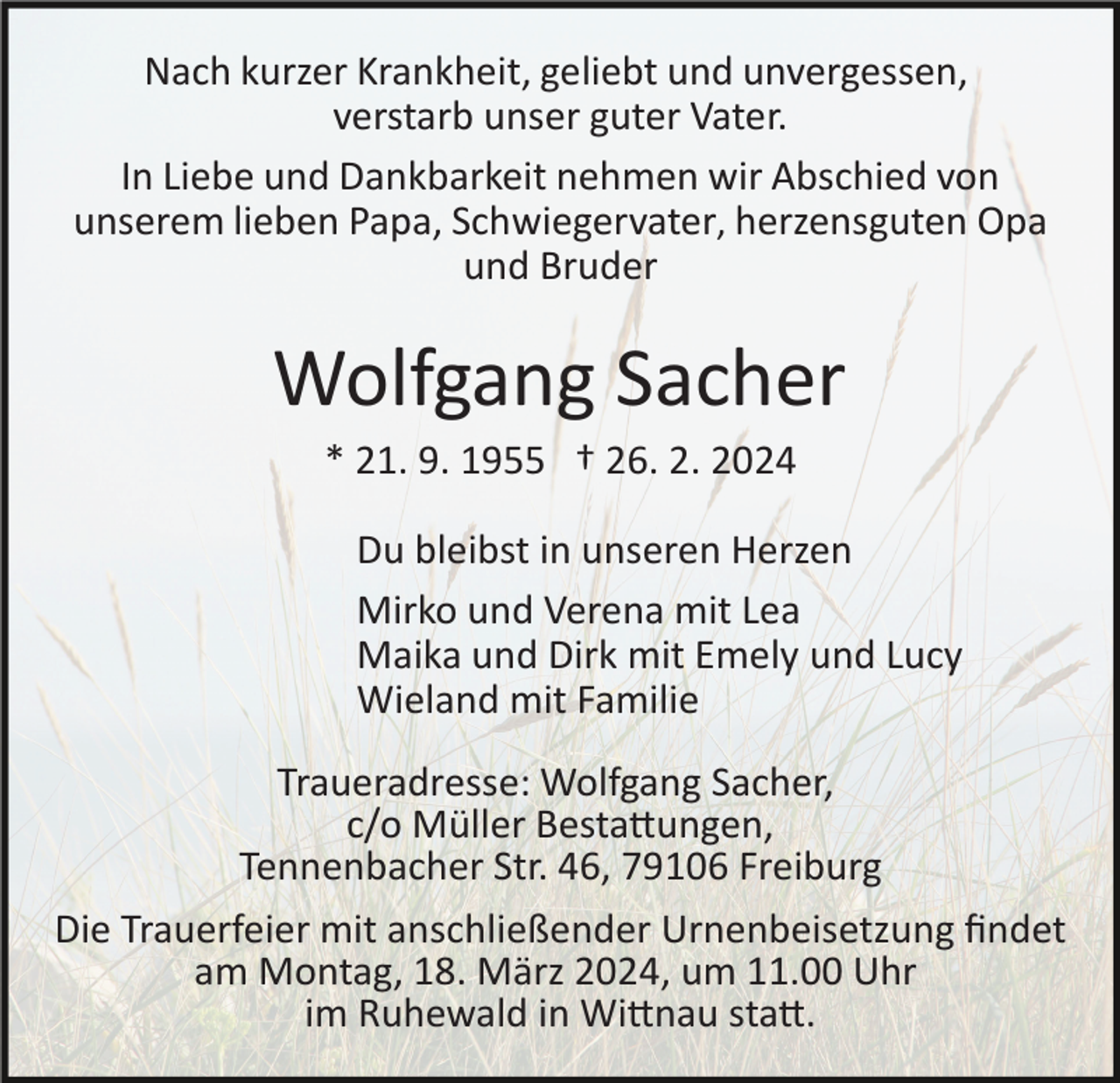 <p>Nach kurzer Krankheit, geliebt und unvergessen,<br />verstarb unser guter Vater.</p><p> In Liebe und Dankbarkeit nehmen wir Abschied von<br />unserem lieben Papa. Schwiegervater, herzensguten Opa<br />und Bruder</p><p> Wolfgang Sacher<br />* 21.9.1955 † 05.03.2024</p><p> Du bleibst in unserem Herzen</p><p> Mirko und Verena mit Lea<br />Maika und Dirk mit Emely und Lucy<br />Wieland mit Familie</p><p> Traueradresse: Wolfgang Sacher,<br />c/o Müller Bestattungen,<br />Tennenbacher Str. 46, 79106 Freiburg</p><p> Die Trauerfeier mit anschließender Urnenbeisetzung findet<br />am Montagm 18. März 2024, um 11.00 Uhr<br />im Ruhewald in Wittnau statt.</p>